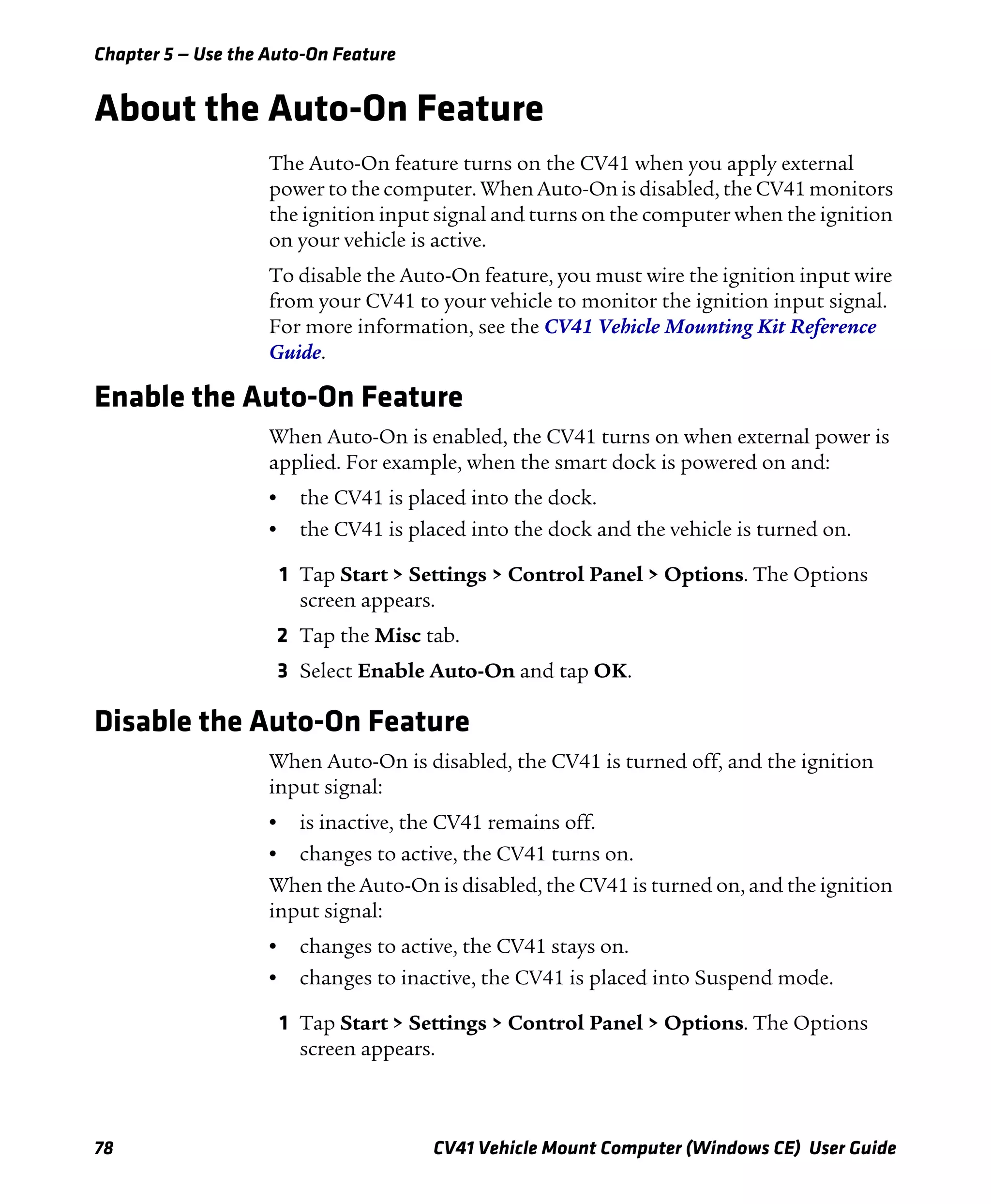 Chapter 5 — Use the Auto-On Feature
78 CV41 Vehicle Mount Computer (Windows CE) User Guide
About the Auto-On Feature
The Auto-On feature turns on the CV41 when you apply external
power to the computer. When Auto-On is disabled, the CV41 monitors
the ignition input signal and turns on the computer when the ignition
on your vehicle is active.
To disable the Auto-On feature, you must wire the ignition input wire
from your CV41 to your vehicle to monitor the ignition input signal.
For more information, see the CV41 Vehicle Mounting Kit Reference
Guide.
Enable the Auto-On Feature
When Auto-On is enabled, the CV41 turns on when external power is
applied. For example, when the smart dock is powered on and:
• the CV41 is placed into the dock.
• the CV41 is placed into the dock and the vehicle is turned on.
1 Tap Start > Settings > Control Panel > Options. The Options
screen appears.
2 Tap the Misc tab.
3 Select Enable Auto-On and tap OK.
Disable the Auto-On Feature
When Auto-On is disabled, the CV41 is turned off, and the ignition
input signal:
• is inactive, the CV41 remains off.
• changes to active, the CV41 turns on.
When the Auto-On is disabled, the CV41 is turned on, and the ignition
input signal:
• changes to active, the CV41 stays on.
• changes to inactive, the CV41 is placed into Suspend mode.
1 Tap Start > Settings > Control Panel > Options. The Options
screen appears.
 