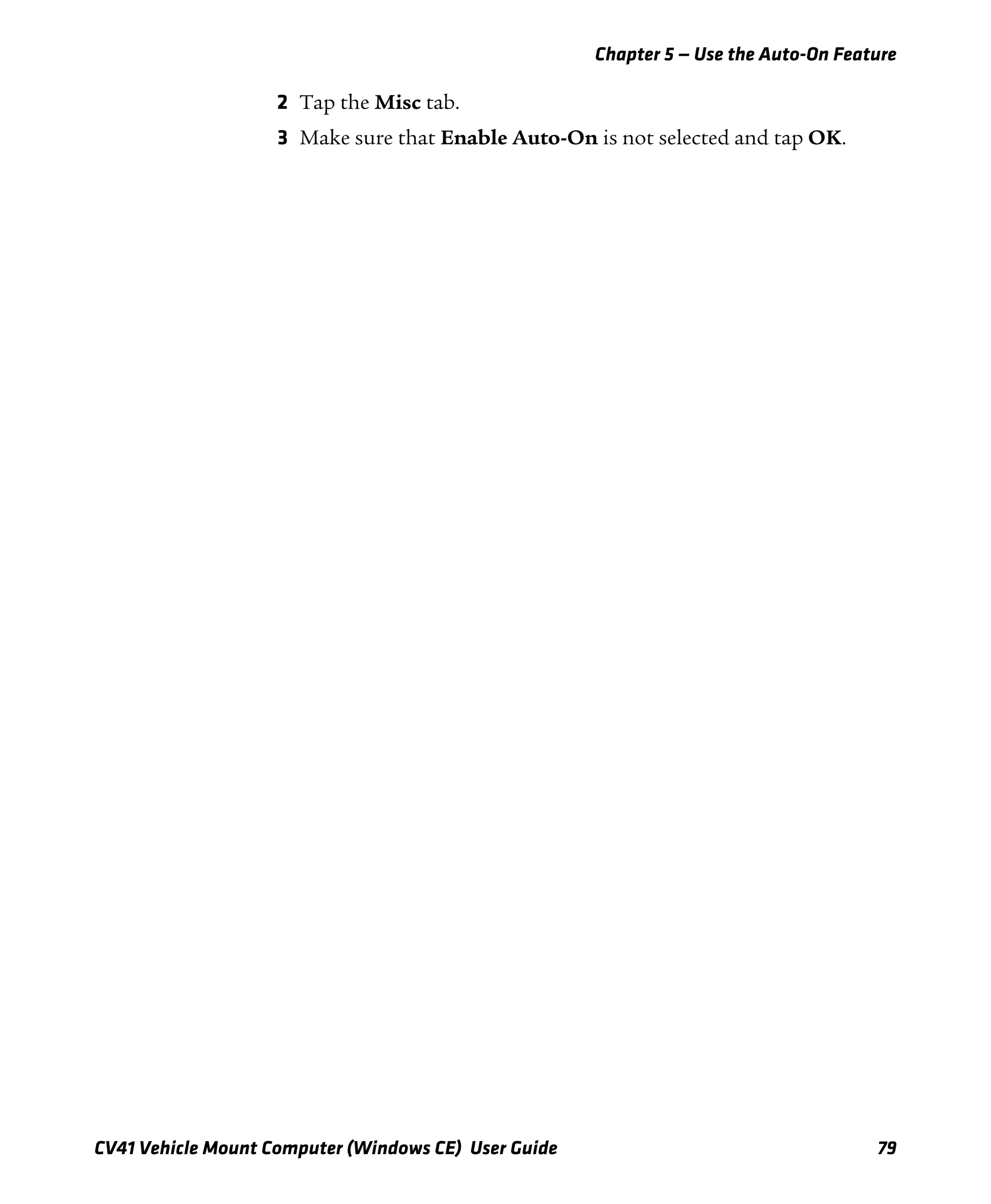Chapter 5 — Use the Auto-On Feature
CV41 Vehicle Mount Computer (Windows CE) User Guide 79
2 Tap the Misc tab.
3 Make sure that Enable Auto-On is not selected and tap OK.
 