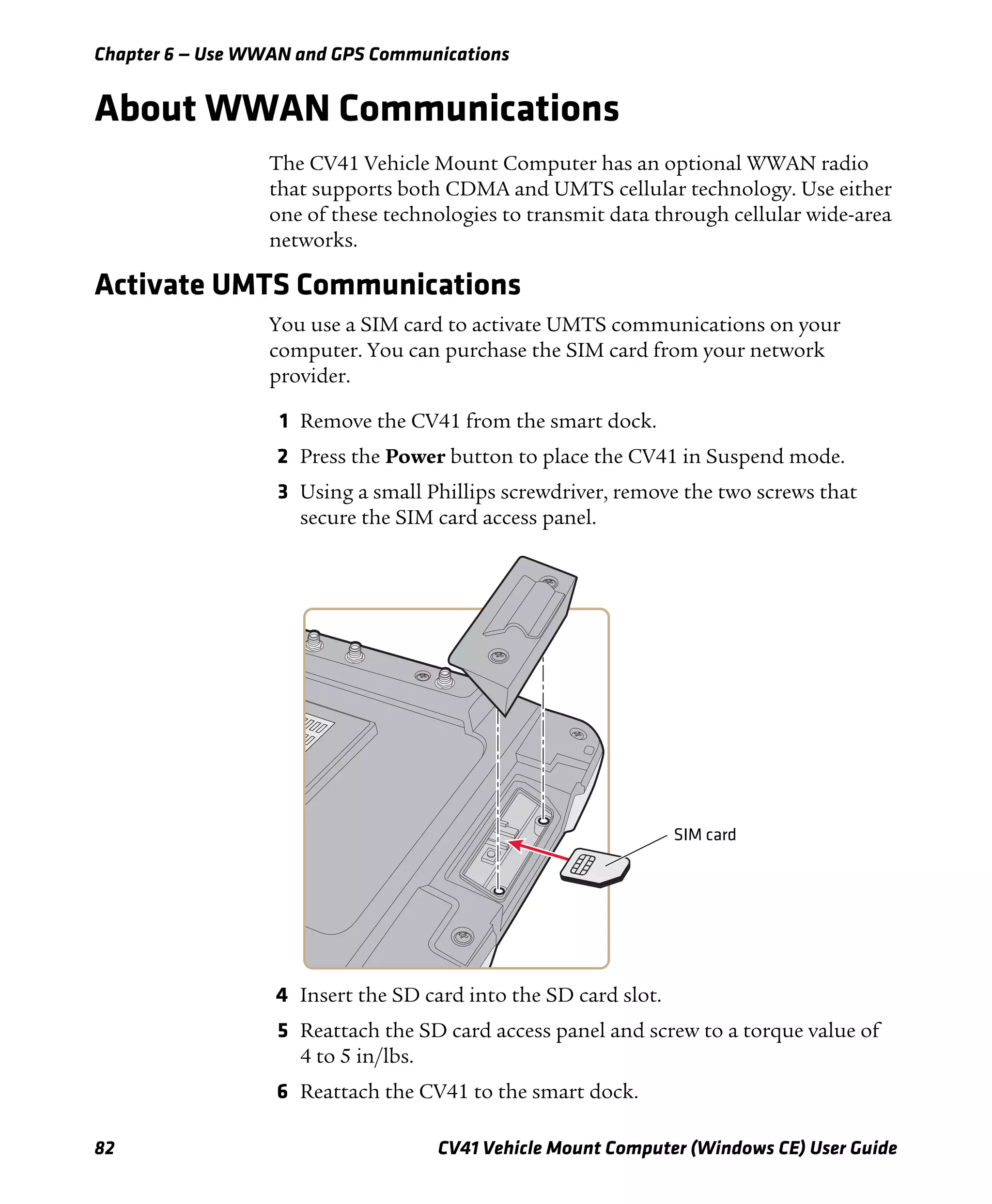 Chapter 6 — Use WWAN and GPS Communications
82 CV41 Vehicle Mount Computer (Windows CE) User Guide
About WWAN Communications
The CV41 Vehicle Mount Computer has an optional WWAN radio
that supports both CDMA and UMTS cellular technology. Use either
one of these technologies to transmit data through cellular wide-area
networks.
Activate UMTS Communications
You use a SIM card to activate UMTS communications on your
computer. You can purchase the SIM card from your network
provider.
1 Remove the CV41 from the smart dock.
2 Press the Power button to place the CV41 in Suspend mode.
3 Using a small Phillips screwdriver, remove the two screws that
secure the SIM card access panel.
4 Insert the SD card into the SD card slot.
5 Reattach the SD card access panel and screw to a torque value of
4 to 5 in/lbs.
6 Reattach the CV41 to the smart dock.
SIM card
 