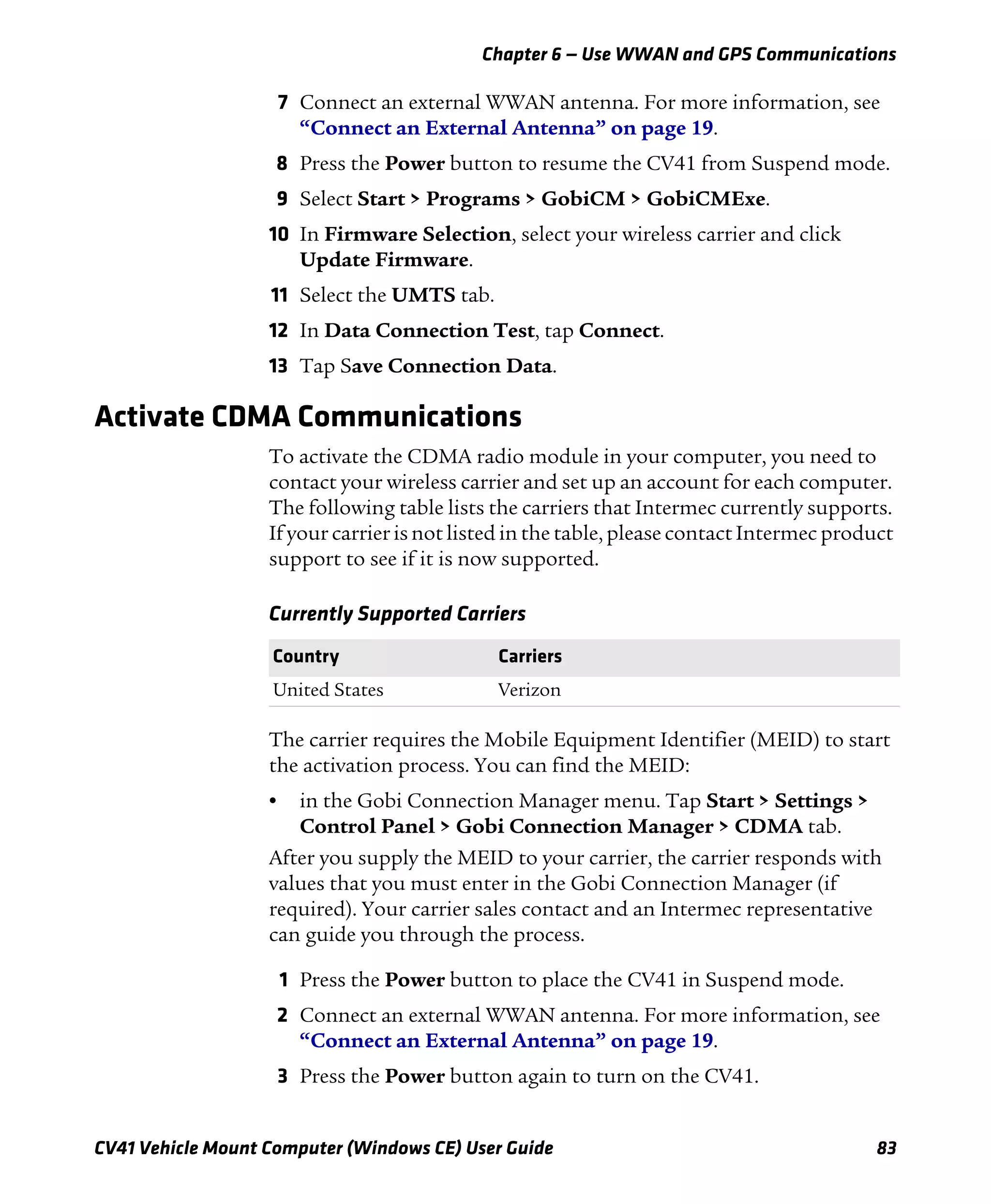 Chapter 6 — Use WWAN and GPS Communications
CV41 Vehicle Mount Computer (Windows CE) User Guide 83
7 Connect an external WWAN antenna. For more information, see
“Connect an External Antenna” on page 19.
8 Press the Power button to resume the CV41 from Suspend mode.
9 Select Start > Programs > GobiCM > GobiCMExe.
10 In Firmware Selection, select your wireless carrier and click
Update Firmware.
11 Select the UMTS tab.
12 In Data Connection Test, tap Connect.
13 Tap Save Connection Data.
Activate CDMA Communications
To activate the CDMA radio module in your computer, you need to
contact your wireless carrier and set up an account for each computer.
The following table lists the carriers that Intermec currently supports.
If your carrier is not listed in the table, please contact Intermec product
support to see if it is now supported.
The carrier requires the Mobile Equipment Identifier (MEID) to start
the activation process. You can find the MEID:
• in the Gobi Connection Manager menu. Tap Start > Settings >
Control Panel > Gobi Connection Manager > CDMA tab.
After you supply the MEID to your carrier, the carrier responds with
values that you must enter in the Gobi Connection Manager (if
required). Your carrier sales contact and an Intermec representative
can guide you through the process.
1 Press the Power button to place the CV41 in Suspend mode.
2 Connect an external WWAN antenna. For more information, see
“Connect an External Antenna” on page 19.
3 Press the Power button again to turn on the CV41.
Currently Supported Carriers
Country Carriers
United States Verizon
 