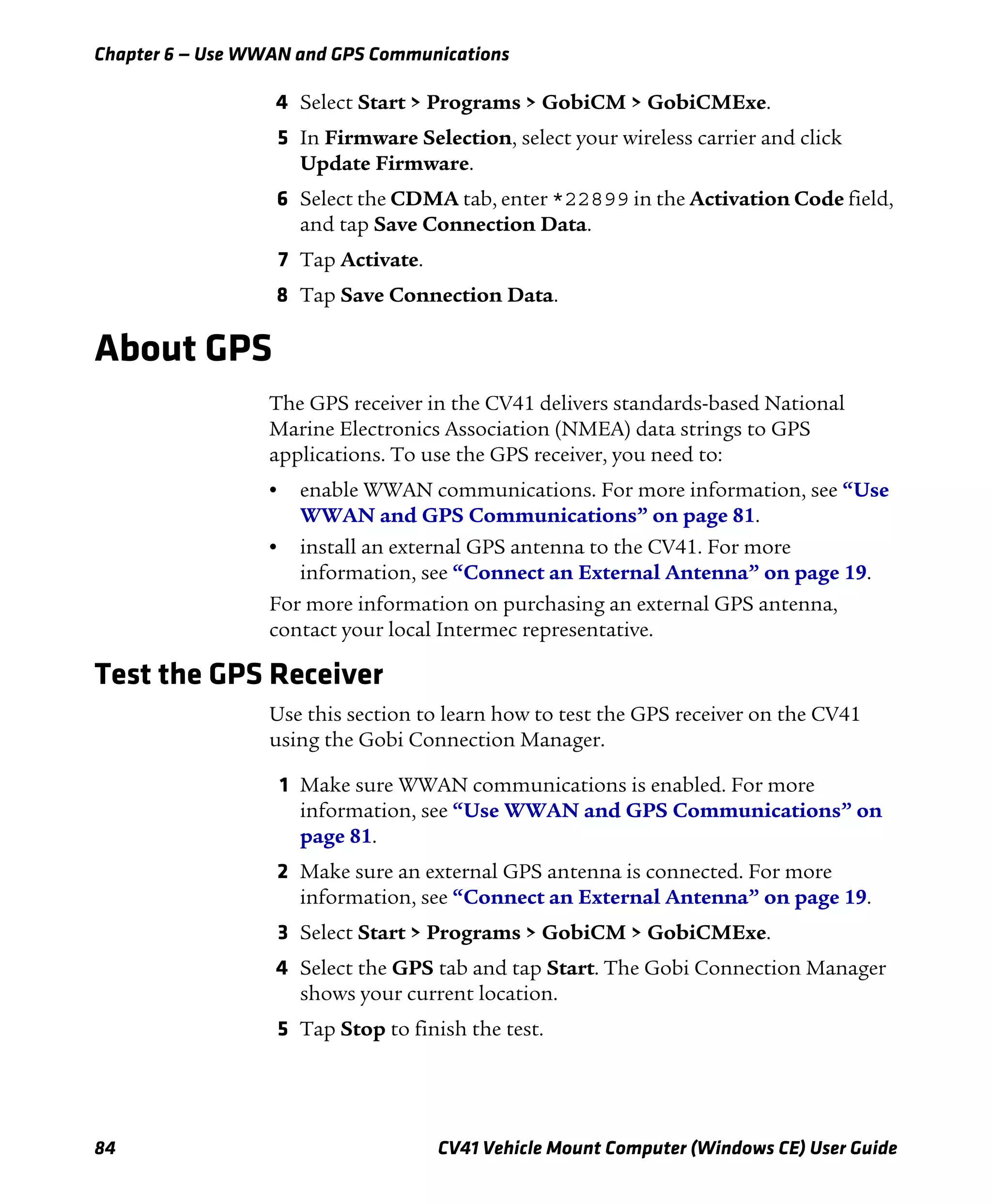 Chapter 6 — Use WWAN and GPS Communications
84 CV41 Vehicle Mount Computer (Windows CE) User Guide
4 Select Start > Programs > GobiCM > GobiCMExe.
5 In Firmware Selection, select your wireless carrier and click
Update Firmware.
6 Select the CDMA tab, enter *22899 in the Activation Code field,
and tap Save Connection Data.
7 Tap Activate.
8 Tap Save Connection Data.
About GPS
The GPS receiver in the CV41 delivers standards-based National
Marine Electronics Association (NMEA) data strings to GPS
applications. To use the GPS receiver, you need to:
• enable WWAN communications. For more information, see “Use
WWAN and GPS Communications” on page 81.
• install an external GPS antenna to the CV41. For more
information, see “Connect an External Antenna” on page 19.
For more information on purchasing an external GPS antenna,
contact your local Intermec representative.
Test the GPS Receiver
Use this section to learn how to test the GPS receiver on the CV41
using the Gobi Connection Manager.
1 Make sure WWAN communications is enabled. For more
information, see “Use WWAN and GPS Communications” on
page 81.
2 Make sure an external GPS antenna is connected. For more
information, see “Connect an External Antenna” on page 19.
3 Select Start > Programs > GobiCM > GobiCMExe.
4 Select the GPS tab and tap Start. The Gobi Connection Manager
shows your current location.
5 Tap Stop to finish the test.
 
