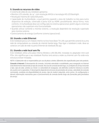 9. Usando os recursos de vídeo
     O sistema de vídeo do seu notebook apresenta:
     • Monitor LCD colorido, de 14”, com resolução WXGA e tecnologia HD LED Backlight.
     • Resolução máxima de 1366x768 pixels.
     • Capacidade de multiexibição, a qual permite expandir a área de trabalho na tela para outro
       dispositivo de exibição, conectado à porta VGA ou HDMI, possibilitando, dessa forma, mais
       conforto. A multiexibição deve ser configurada no sistema operacional, porém alguns sistemas
       operacionais não suportam esta funcionalidade.
     • Quando utilizar somente o monitor externo, a resolução dependerá da resolução suportada
       pelo monitor externo.
     • Gerenciamento de energia (conforme sistema operacional).

     10. Usando a rede Ethernet
     Este notebook possui um módulo interno 10/100/1000 Base-TX LAN, que permite conectá-lo a uma
     rede de computadores ou conexão de internet banda larga. Para ligar o notebook à rede, deve-se
     conectar um cabo de rede na porta Ethernet do notebook (RJ-45).

     11. Usando a rede local sem fio
     Este notebook utiliza uma placa interna Wireless LAN (WLAN), instalada no adaptador mini-card
     PCIe. Isto significa que o seu notebook Positivo terá acesso a redes ou Internet sem fio onde esta
     estrutura estiver instalada.
     NOTA: O fabricante não se responsabiliza por uso de placas wireless diferentes das especificadas para este produto.
     Conexão à Internet: O desempenho da conexão, incluindo velocidade e estabilidade, para navegação na Internet
     está diretamente relacionado ao tipo de conexão. No caso da conexão banda larga, as condições do serviço incluindo
     o tipo, seja via cabo, wireless ou móvel, e a velocidade de navegação, são definidas conforme interesse e escolha
     do usuário com a operadora. O desempenho depende da estrutura da prestadora de serviço, velocidade da conexão
     contratada, condições de disponibilidade do serviço, tipo de modem adquirido, entre outros. As configurações e
     demais informações necessárias para o funcionamento da conexão banda larga são fornecidas pela prestadora
     do serviço.




14
 