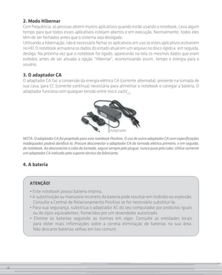 2. Modo Hibernar
     Com frequência, as pessoas abrem muitos aplicativos quando estão usando o notebook. Leva algum
     tempo para que todos esses aplicativos estejam abertos e em execução. Normalmente, todos eles
     têm de ser fechados antes que o sistema seja desligado.
     Utilizando a hibernação, não é necessário fechar os aplicativos em uso se estes aplicativos estiverem
     no HD. O notebook armazena os dados do estado atual em um arquivo no disco rígido e, em seguida,
     desliga. Na próxima vez que o notebook for ligado, aparecerão na tela os mesmos dados que eram
     exibidos antes de ser ativada a opção “Hibernar”, economizando assim, tempo e energia para o
     usuário.

     3. O adaptador CA
     O adaptador CA faz a conversão da energia elétrica CA (corrente alternada), presente na tomada de
     sua casa, para CC (corrente contínua) necessária para alimentar o notebook e carregar a bateria. O
     adaptador funciona com qualquer tensão entre 100 e 240VCA .




                                                           Adaptador

     NOTA: O adaptador CA foi projetado para este notebook Positivo. O uso de outro adaptador CA com especificações
     inadequadas poderá danificá-lo. Procure desconectar o adaptador CA da tomada elétrica primeiro, e em seguida,
     do notebook. Ao desconectar o cabo da tomada, segure sempre pelo plugue, nunca puxe pelo cabo. Utilize somente
     um adaptador CA indicado pelo suporte técnico do fabricante.

     4. A bateria


         ATENÇÃO!
         • Este notebook possui bateria interna.
         • A substituição ou manuseio incorreto da bateria pode resultar em incêndio ou explosão.
           Consulte a Central de Relacionamento Positivo se for necessário substituí-la.
         • Para sua segurança, substitua o adaptador AC do seu computador por produtos iguais
           ou de tipos equivalentes, fornecidos por um revendedor autorizado.
         • Elimine as baterias seguindo as normas em vigor. Consulte as entidades locais
           para obter mais informações sobre a correta eliminação de baterias na sua área.
           Não descarte baterias velhas em lixo comum.




18
 