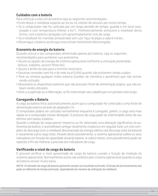 Cuidados com a bateria
Para otimizar a vida útil da bateria siga as seguintes recomendações:
• Evite deixar o notebook exposto ao sol ou no interior de veículos por muito tempo.
• Se o computador não for utilizado por um longo período de tempo, guarde-o em local seco,
  arejado e com temperatura inferior a 60°C. Preferencialmente armazene o notebook desta
  forma, com a bateria carregada com aproximadamente 70% de carga.
• Se o notebook for mantido armazenado sem uso, faça recargas a cada 6 meses.
• Recarregue a bateria assim que esta estiver totalmente descarregada.

Economia de energia da bateria
Quando utilizar o seu computador alimentado apenas por bateria, siga as seguintes
recomendações para aumentar sua autonomia:
• Ajuste as opções de energia do sistema operacional conforme a utilização pretendida
 (leitura, trabalho, assistir filme etc).
• Ajuste o brilho da tela para o mínimo necessário.
• Desative conexões sem fio e de rede local (LAN) quando não estiverem sendo usados.
• Pare ou remova qualquer mídia externa (cartões de memória e pendrives) que não estiver
   sendo utilizada.
• Desconecte os dispositivos externos que não possuem fonte de alimentação própria, que não es-
   tejam sendo utilizados.
• Inicie a suspensão ou a hibernação, se for interromper seu trabalho por um período mais longo.

Carregando a Bateria
A carga da bateria inicia automaticamente assim que o computador for conectado a uma fonte de
alimentação externa através do adaptador CA.
O computador poderá ser utilizado normalmente enquanto é carregado, porém, a carga será mais
rápida se o computador estiver desligado. O processo de carga pode ser interrompido antes do seu
término sem danos à bateria.
Quando a exibição de carga parecer imprecisa ou for observado uma alteração significativa na au-
tonomia da bateria, é aconselhável carregar totalmente a bateria e em seguida fazer um ciclo com-
pleto de descarga (com o notebook desconectado da energia elétrica até descarga total da bateria)
e novamente outra carga total. Através deste procedimento, o sistema operacional calibra os seus
indicadores em função da capacidade atual da bateria. A cada 6 meses, este procedimento pode ser
repetido a fim de melhorar a precisão dos indicadores de carga.

Verificando o nível de carga da bateria
É possível verificar o nível aproximado de carga da bateria usando a função de medição do
sistema operacional. Normalmente avisos são exibidos pelo sistema operacional quando a carga
da bateria estiver muito baixa.
NOTA: O indicador de carga da bateria apresenta sempre um resultado estimado. O tempo de funcionamento real
pode ser diferente do tempo estimado, dependendo da maneira de utilização do notebook.




                                                                                                              19
 