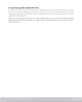 5. O que fazer quando a bateria ficar fraca
     Os sinais de bateria fraca ocorrem quando a bateria está com aproximadamente 10% da carga
     máxima nominal. O notebook emitirá sinais sonoros ou mensagens para alertá-lo de que serão
     necessárias providências (conforme sistema operacional). Nessa situação, recarregue a bateria
     utilizando o adaptador CA.
     NOTA: No caso de bateria fraca, salve seus dados imediatamente para não perdê-los. O notebook Positivo
     automaticamente hibernará ou desligará caso a bateria acabe. É possível configurar os sinais de bateria fraca no
     sistema operacional.




20
 