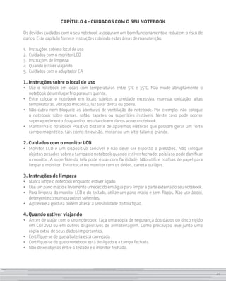 CAPÍTULO 4 - CUIDADOS COM O SEU NOTEBOOK

Os devidos cuidados com o seu notebook asseguram um bom funcionamento e reduzem o risco de
danos. Este capítulo fornece instruções cobrindo estas áreas de manutenção:

1. 	 Instruções sobre o local de uso
2.	 Cuidados com o monitor LCD
3. 	Instruções de limpeza
4. 	Quando estiver viajando
5. 	Cuidados com o adaptador CA

1. Instruções sobre o local de uso
•	 Use o notebook em locais com temperaturas entre 5°C e 35°C. Não mude abruptamente o
   notebook de um lugar frio para um quente.
•	 Evite colocar o notebook em locais sujeitos a umidade excessiva, maresia, oxidação, altas
   temperaturas, vibração mecânica, luz solar direta ou poeira.
•	 Não cubra nem bloqueie as aberturas de ventilação do notebook. Por exemplo: não coloque
   o notebook sobre camas, sofás, tapetes ou superfícies instáveis. Neste caso pode ocorrer
   superaqueci­ ento do aparelho, resultando em danos ao seu notebook.
               m
•	 Mantenha o notebook Positivo distante de aparelhos elétricos que possam gerar um forte
   campo magnético, tais como: televisão, motor ou um alto-falante grande.

2. Cuidados com o monitor LCD
•	 Monitor LCD é um dispositivo sensível e não deve ser exposto a pressões. Não coloque
   objetos pesados sobre a tampa do notebook quando estiver fechado, pois isso pode danificar
   o monitor. A superfície da tela pode riscar com facilidade. Não utilize toalhas de papel para
   limpar o monitor. Evite tocar no monitor com os dedos, caneta ou lápis.

3. Instruções de limpeza
•	 Nunca limpe o notebook enquanto estiver ligado.
•	 Use um pano macio e levemente umedecido em água para limpar a parte externa do seu notebook.
•	 Para limpeza do monitor LCD e do teclado, utilize um pano macio e sem fiapos. Não use álcool,
   detergente comum ou outros solventes.
•	 A poeira e a gordura podem alterar a sensibilidade do touchpad.

4. Quando estiver viajando
•	 Antes de viajar com o seu notebook, faça uma cópia de segurança dos dados do disco rígido
   em CD/DVD ou em outros dispositivos de armazenagem. Como precaução leve junto uma
   cópia extra de seus dados importantes.
•	 Certifique-se de que a bateria está carregada.
•	 Certifique-se de que o notebook está desligado e a tampa fechada.
•	 Não deixe objetos entre o teclado e o monitor fechado.




                                                                                                   21
 