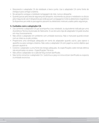 •	 Desconecte o adaptador CA do notebook e leve-o junto. Use o adaptador CA como fonte de
        energia e para carregar a bateria.
     •	 No aeroporto carregue o notebook na bagagem de mão, nunca o despache.
     •	 Quando passar pela área de segurança do aeroporto, recomenda-se passar o notebook e os discos
        pela máquina de raio X (dispositivo por onde passam as bagagens). Evite os detectores magnéticos
        (o dispositivo por onde os passageiros passam) ou detectores manuais usados pelos seguranças.

     5. Cuidados com o adaptador CA
     • 	 Use somente o adaptador CA que acompanha o seu notebook, ou equivalente indicado por uma
         Assistência Técnica Autorizada do fabricante. O uso de outro tipo de adaptador CA pode resultar
         em mau funcionamento.
     • 	 Não utilize o adaptador em ambiente com umidade excessiva. Não o manuseie quando estiver
         com as mãos ou os pés úmidos.
     •	 Proporcione uma ventilação adequada em torno do adaptador quando usá-lo, para operar o
         aparelho ou para carregar a bateria. Não cubra o adaptador CA com papel ou outros objetos que
         possam aquecê-lo.
     • 	 Conecte o adaptador a uma fonte de energia adequada. As especificações sobre tensão elétrica
         são encontradas no anexo - Especificações Técnicas.
     • 	 Não utilize o adaptador se o cabo de força estiver danificado.
     • 	 Não tente consertar o adaptador CA. Substitua a peça se esta estiver danificada ou exposta
         à umidade excessiva.




22
 