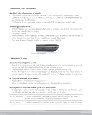 2.2 Problemas com a unidade ótica

     A unidade ótica não consegue ler a mídia:
     • 	 Certifique-se de que o CD/DVD está corretamente colocado com a face de leitura para baixo.
     • 	 Certifique-se de que o CD/DVD não está sujo. Limpe o CD/DVD com um kit de limpeza apropriado,
         à venda nas lojas de informática.
     • 	 Certifique-se de que o notebook suporta o uso de CD/DVD ou os arquivos contidos nele.

     Não consigo ejetar a mídia:
     • 	 O CD/DVD pode não estar colocado corretamente na unidade ótica. Retire-o manualmente,
          seguindo o método descrito abaixo:
     1. 	 Desligue o sistema.
     2. 	Insira uma barra fina e rígida (por exemplo, um clipe de papel) na abertura do mecanismo de
          ejeção manual e, empurre com firmeza para liberar a bandeja da unidade.
     3. 	Puxe a bandeja para fora até o final e, em seguida, retire o CD/DVD.




                                 mecanismo de ejeção manual



     2.3 Problemas de vídeo

     Nenhuma imagem aparece na tela:
     • 	 Durante o funcionamento, a tela pode desligar-se automaticamente como resultado do gerencia-
         mento de energia. Pressione qualquer tecla para que a imagem retorne.
     • 	 O nível de brilho pode estar muito baixo. Aumente o brilho, pressionando Fn + F9.
     • 	 A saída de imagem pode estar configurada para um dispositivo externo. Para alterar a saída de
         imagem novamente para o monitor LCD, pressione Fn + F7 ou Fn + F2 para habilitá-la novamente.

     Os caracteres aparecem foscos na tela:
     • 	 Ajuste o brilho conforme instruções da página 11.
     • 	 Altere a resolução do monitor nas configurações de vídeo do sistema operacional.

     Pontos pretos ou brilhantes podem aparecer no monitor LCD:
     • 	 A presença de um pequeno número de pontos pretos ou brilhantes no monitor LCD é
         considerado aceitável, ou seja, nem sempre é considerado um defeito.

     Pontos brilhantes   Quando o monitor LCD está ligado, aparecem pontos brilhantes nas áreas
                         escuras. Pontos vermelhos, verdes e azuis também contam.
     Pontos pretos       Quando o monitor LCD está ligado, aparecem pontos pretos nas áreas brilhantes.



24
 