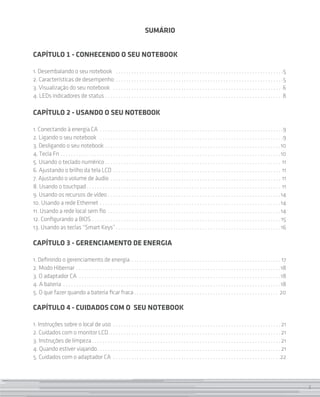 SUMÁRIO


CAPÍTULO 1 - CONHECENDO O SEU Notebook

1. Desembalando o seu notebook  . . . . . . . . . . . . . . . . . . . . . . . . . . . . . . . . . . . . . . . . . . . . . . . . . . . . . . . . . . . . . . . . 5
2. Características de desempenho . . . . . . . . . . . . . . . . . . . . . . . . . . . . . . . . . . . . . . . . . . . . . . . . . . . . . . . . . . . . . . . . 5
3. Visualização do seu notebook  . . . . . . . . . . . . . . . . . . . . . . . . . . . . . . . . . . . . . . . . . . . . . . . . . . . . . . . . . . . . . . . . . 6
4. LEDs indicadores de status . . . . . . . . . . . . . . . . . . . . . . . . . . . . . . . . . . . . . . . . . . . . . . . . . . . . . . . . . . . . . . . . . . . . 8

CAPÍTULO 2 - USANDO O SEU NOTEBOOK

1. Conectando à energia CA . . . . . . . . . . . . . . . . . . . . . . . . . . . . . . . . . . . . . . . . . . . . . . . . . . . . . . . . . . . . . . . . . . . . . . 9
2. Ligando o seu notebook  . . . . . . . . . . . . . . . . . . . . . . . . . . . . . . . . . . . . . . . . . . . . . . . . . . . . . . . . . . . . . . . . . . . . . . 9
3. Desligando o seu notebook  . . . . . . . . . . . . . . . . . . . . . . . . . . . . . . . . . . . . . . . . . . . . . . . . . . . . . . . . . . . . . . . . . . 10
4. Tecla Fn  . . . . . . . . . . . . . . . . . . . . . . . . . . . . . . . . . . . . . . . . . . . . . . . . . . . . . . . . . . . . . . . . . . . . . . . . . . . . . . . . . . . 10
5. Usando o teclado numérico . . . . . . . . . . . . . . . . . . . . . . . . . . . . . . . . . . . . . . . . . . . . . . . . . . . . . . . . . . . . . . . . . . . . 11
6. Ajustando o brilho da tela LCD . . . . . . . . . . . . . . . . . . . . . . . . . . . . . . . . . . . . . . . . . . . . . . . . . . . . . . . . . . . . . . . . . 11
7. Ajustando o volume de áudio . . . . . . . . . . . . . . . . . . . . . . . . . . . . . . . . . . . . . . . . . . . . . . . . . . . . . . . . . . . . . . . . . . 11
8. Usando o touchpad  . . . . . . . . . . . . . . . . . . . . . . . . . . . . . . . . . . . . . . . . . . . . . . . . . . . . . . . . . . . . . . . . . . . . . . . . . . 11
9. Usando os recursos de vídeo . . . . . . . . . . . . . . . . . . . . . . . . . . . . . . . . . . . . . . . . . . . . . . . . . . . . . . . . . . . . . . . . . .14
10. Usando a rede Ethernet . . . . . . . . . . . . . . . . . . . . . . . . . . . . . . . . . . . . . . . . . . . . . . . . . . . . . . . . . . . . . . . . . . . . . 14
11. Usando a rede local sem fio . . . . . . . . . . . . . . . . . . . . . . . . . . . . . . . . . . . . . . . . . . . . . . . . . . . . . . . . . . . . . . . . . . 14
12. Configurando a BIOS . . . . . . . . . . . . . . . . . . . . . . . . . . . . . . . . . . . . . . . . . . . . . . . . . . . . . . . . . . . . . . . . . . . . . . . .  15
13. Usando as teclas “Smart Keys” . . . . . . . . . . . . . . . . . . . . . . . . . . . . . . . . . . . . . . . . . . . . . . . . . . . . . . . . . . . . . . 16

CAPÍTULO 3 - GERENCIAMENTO DE ENERGIA

1. Definindo o gerenciamento de energia . . . . . . . . . . . . . . . . . . . . . . . . . . . . . . . . . . . . . . . . . . . . . . . . . . . . . . . . . . 17
2. Modo Hibernar . . . . . . . . . . . . . . . . . . . . . . . . . . . . . . . . . . . . . . . . . . . . . . . . . . . . . . . . . . . . . . . . . . . . . . . . . . . . . . 18
3. O adaptador CA . . . . . . . . . . . . . . . . . . . . . . . . . . . . . . . . . . . . . . . . . . . . . . . . . . . . . . . . . . . . . . . . . . . . . . . . . . . . . 18
4. A bateria . . . . . . . . . . . . . . . . . . . . . . . . . . . . . . . . . . . . . . . . . . . . . . . . . . . . . . . . . . . . . . . . . . . . . . . . . . . . . . . . . . . 18
5. O que fazer quando a bateria ficar fraca  . . . . . . . . . . . . . . . . . . . . . . . . . . . . . . . . . . . . . . . . . . . . . . . . . . . . . . . 20

CAPÍTULO 4 - CUIDADOS COM O SEU Notebook

1. Instruções sobre o local de uso . . . . . . . . . . . . . . . . . . . . . . . . . . . . . . . . . . . . . . . . . . . . . . . . . . . . . . . . . . . . . . . .  21
2. Cuidados com o monitor LCD . . . . . . . . . . . . . . . . . . . . . . . . . . . . . . . . . . . . . . . . . . . . . . . . . . . . . . . . . . . . . . . . .  21
3. Instruções de limpeza  . . . . . . . . . . . . . . . . . . . . . . . . . . . . . . . . . . . . . . . . . . . . . . . . . . . . . . . . . . . . . . . . . . . . . . .  21
4. Quando estiver viajando . . . . . . . . . . . . . . . . . . . . . . . . . . . . . . . . . . . . . . . . . . . . . . . . . . . . . . . . . . . . . . . . . . . . .  21
5. Cuidados com o adaptador CA . . . . . . . . . . . . . . . . . . . . . . . . . . . . . . . . . . . . . . . . . . . . . . . . . . . . . . . . . . . . . . . . 22



                                                                                                                                                                                        3
 