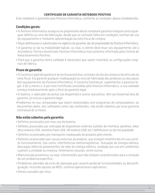 Certificado de Garantia Notebook Positivo
Este notebook é garantido pela Positivo Informática, conforme as condições abaixo estabelecidas:

Condições gerais:
• A Positivo Informática assegura ao proprietário deste notebook garantia integral contra qual-
  quer defeito ou vício de fabricação, desde que se constate falha em condições normais de uso
  do equipamento e mediante apresentação da nota fiscal de compra;
• Peças defeituosas e substituídas na vigência da garantia são de propriedade da Positivo Informática;
• A garantia se dá na modalidade balcão, ou seja, o cliente deve levar seu equipamento até a
  Assistência Técnica Autorizada Positivo Informática mais próxima informada pela Central de
  Relacionamento Positivo;
• Para que a garantia tenha validade é necessário que sejam mantidas as configurações origi-
  nais de fábrica.
Prazo de garantia:
• A Garantia Legal obrigatória é de 90 (noventa) dias contados do dia da compra e da emissão da
 nota fiscal. Ela garante qualquer inadequação ou vício de fabricação dos produtos ou das peças
 dos equipamentos da Positivo Informática. A Garantia Contratual, suplementar à garantia le-
 gal, é de 9 meses e, é por este Certificado concedida pela Positivo Informática, a sua validade
 começa imediatamente após o final da garantia legal;
• A bateria, o replicador de portas (se disponível) e outros acessórios, têm 90 (noventa) dias de
 garantia, já incluso a garantia legal;
•Problemas no seu computador que sejam relacionados com programas de computadores, ou
 decorrentes deles, dos softwares como são conhecidos, não estão cobertos por essa garantia
 contratual de 9 meses.

Não estão cobertos pela garantia:
• Defeitos provocados por mau uso da bateria;
• Defeitos provocados por utilização de dispositivos externos (cartões de memória, pendrive, leitor
 ótico externo USB, memória flash USB, HD externo USB, etc.) defeituosos ou de má qualidade;
• Defeitos ocasionados por transporte inadequado do produto pelo cliente;
• Defeitos ocasionados por causas externas ao produto, que estejam interferindo em seu corre-
 to funcionamento, tais como: interferências eletromagnéticas, flutuação de energia elétrica,
 descargas elétricas provenientes da rede de energia elétrica, oxidação por uso em ambientes
 sujeitos a umidade ou maresia, fenômenos naturais, entre outras;
• Manutenção preventiva, ou seja, intervenções que não estejam caracterizadas para a correção
 de um problema específico;
• Problemas advindos de erros de operação que causem perda de funcionalidades ou desconfi-
 guração, incluindo ajustes da BIOS, sistema operacional e aplicativos;
• Danos causados por vírus;



                                                                                                         31
 