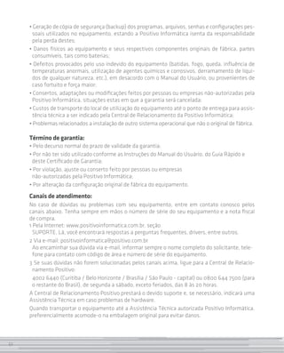 • Geração de cópia de segurança (backup) dos programas, arquivos, senhas e configurações pes-
      soais utilizados no equipamento, estando a Positivo Informática isenta da responsabilidade
      pela perda destes;
     • Danos físicos ao equipamento e seus respectivos componentes originais de fábrica, partes
      consumíveis, tais como baterias;
     • Defeitos provocados pelo uso indevido do equipamento (batidas, fogo, queda, influência de
      temperaturas anormais, utilização de agentes químicos e corrosivos, derramamento de líqui-
      dos de qualquer natureza, etc.), em desacordo com o Manual do Usuário, ou provenientes de
      caso fortuito e força maior;
     • Consertos, adaptações ou modificações feitos por pessoas ou empresas não-autorizadas pela
      Positivo Informática, situações estas em que a garantia será cancelada;
     • Custos de transporte do local de utilização do equipamento até o ponto de entrega para assis-
      tência técnica a ser indicado pela Central de Relacionamento da Positivo Informática;
     • Problemas relacionados a instalação de outro sistema operacional que não o original de fábrica.

     Término de garantia:
     • Pelo decurso normal do prazo de validade da garantia;
     • Por não ter sido utilizado conforme as Instruções do Manual do Usuário, do Guia Rápido e
      deste Certificado de Garantia;
     • Por violação, ajuste ou conserto feito por pessoas ou empresas
      não-autorizadas pela Positivo Informática;
     • Por alteração da configuração original de fábrica do equipamento.
     Canais de atendimento:
     No caso de dúvidas ou problemas com seu equipamento, entre em contato conosco pelos
     canais abaixo. Tenha sempre em mãos o número de série do seu equipamento e a nota fiscal
     de compra.
     1 Pela Internet: www.positivoinformatica.com.br, seção
       SUPORTE. Lá, você encontrará respostas a perguntas frequentes, drivers, entre outros.
     2 Via e-mail: positivoinformatica@positivo.com.br
       Ao encaminhar sua dúvida via e-mail, informar sempre o nome completo do solicitante, tele-
       fone para contato com código de área e número de série do equipamento.
     3 Se suas dúvidas não forem solucionadas pelos canais acima, ligue para a Central de Relacio-
       namento Positivo:
       4002 6440 (Curitiba / Belo Horizonte / Brasília / São Paulo - capital) ou 0800 644 7500 (para
       o restante do Brasil), de segunda a sábado, exceto feriados, das 8 às 20 horas.
     A Central de Relacionamento Positivo prestará o devido suporte e, se necessário, indicará uma
     Assistência Técnica em caso problemas de hardware.
     Quando transportar o equipamento até a Assistência Técnica autorizada Positivo Informática,
     preferencialmente acomode-o na embalagem original para evitar danos.



32
 