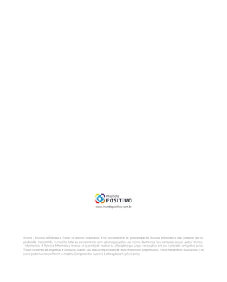 ©2012 - Positivo Informática. Todos os direitos reservados. Este documento é de propriedade da Positivo Informática, não podendo ser re-
produzido, transmitido, transcrito, total ou parcialmente, sem autorização prévia por escrito da mesma. Seu conteúdo possui caráter técnico-
-informativo. A Positivo Informática reserva-se o direito de realizar as alterações que julgar necessárias em seu conteúdo sem prévio aviso.
Todos os nomes de empresas e produtos citados são marcas registradas de seus respectivos proprietários. Fotos meramente ilustrativas e as
cores podem variar conforme o modelo. Componentes sujeitos à alteração sem prévio aviso.
 