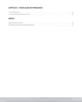CAPÍTULO 5 - RESOLUÇÃO DE PROBLEMAS

    1. Lista preliminar  . . . . . . . . . . . . . . . . . . . . . . . . . . . . . . . . . . . . . . . . . . . . . . . . . . . . . . . . . . . . . . . . . . . . . . . . . . . . . 23
    2. Solucionando problemas comuns . . . . . . . . . . . . . . . . . . . . . . . . . . . . . . . . . . . . . . . . . . . . . . . . . . . . . . . . . . . . . 23

    ANEXO

    Especificações técnicas . . . . . . . . . . . . . . . . . . . . . . . . . . . . . . . . . . . . . . . . . . . . . . . . . . . . . . . . . . . . . . . . . . . . . . . . 29
    Certificado de Garantia Notebook Positivo . . . . . . . . . . . . . . . . . . . . . . . . . . . . . . . . . . . . . . . . . . . . . . . . . . . . . . .  31




4
 