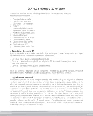 CAPÍTULO 2 - USANDO O SEU NOTEBOOK

Este capítulo orienta o usuário sobre os procedimentos iniciais de uso do notebook.
O capítulo está dividido em:
1. 	 Conectando à energia CA
2. 	 Ligando o seu notebook
3. 	 Desligando o seu notebook
4. 	 Tecla Fn
5. 	 Usando o teclado numérico
6. 	 Ajustando o brilho da tela LCD
7. 	 Ajustando o volume de áudio
8. 	 Usando o touchpad
9. 	 Usando os recursos de vídeo
10.	 Usando a rede Ethernet
11.	 Usando a rede local sem fio
12.	 Configurando a BIOS
13. 	 Usando as teclas Smart Keys

1. Conectando à energia CA
Utilize o adaptador de energia CA quando for ligar o notebook Positivo pela primeira vez. Siga o
procedimento abaixo para conectar o notebook à entrada CA.
1. 	 Certifique-se de que o notebook está desligado.
2. 	Conecte o cabo de alimentação CC, do adaptador CA, à entrada de energia na parte
     lateral do notebook.
3. 	Conecte o cabo de alimentação CA à rede elétrica.

NOTA: Use somente o adaptador CA que acompanha o notebook ou equivalente indicado pelo suporte
técnico do fabricante. A utilização de outros adaptadores CA poderá danificar o notebook.

2. Ligando o seu notebook
Quando seu notebook for ligado pela primeira vez, você deverá configurar programas, entre eles
o sistema operacional. O procedimento é simples: basta seguir passo a passo cada uma das
telas. Isso levará vários minutos para ser concluído. A partir da segunda vez que você ligar seu
notebook, a inicialização do sistema operacional será bem mais rápida, pois as configurações
personalizadas já estarão definidas. Na mesma ocasião, o antivírus poderá mostrar uma
mensagem, informando que “seu computador pode estar em perigo”. Não se preocupe: essa
mensagem é padrão e aparece devido ao fato de que, durante o tempo que se passou da
fabricação do notebook até o primeiro uso, o antivírus ficou sem atualizações, pois o notebook
não se conectou à Internet. A mensagem também surgirá toda vez que seu notebook não se
conectar à internet por alguns dias. À medida que você for utilizando cada um dos programas do
notebook, novos procedimentos irão surgindo. Leia-os atentamente, siga os passos das telas e
usufrua de tudo que seu notebook oferece.



                                                                                                   9
 