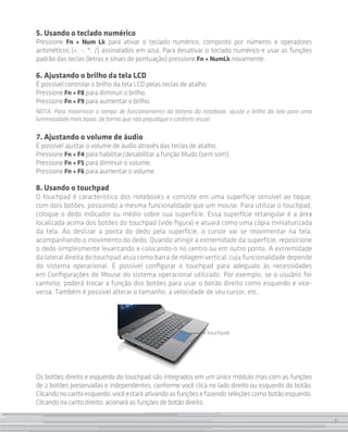 11
5. Usando o teclado numérico
Pressione Fn + Num Lk para ativar o teclado numérico, composto por números e operadores
aritiméticos (+, -, *, /) assinalados em azul. Para desativar o teclado numérico e usar as funções
padrão das teclas (letras e sinais de pontuação) pressione Fn + NumLk novamente.
6. Ajustando o brilho da tela LCD
É possível controlar o brilho da tela LCD pelas teclas de atalho.
Pressione Fn + F8 para diminuir o brilho.
Pressione Fn + F9 para aumentar o brilho.
NOTA: Para maximizar o tempo de funcionamento da bateria do notebook, ajuste o brilho da tela para uma
luminosidade mais baixa, de forma que não prejudique o conforto visual.
7. Ajustando o volume de áudio
É possível ajustar o volume de áudio através das teclas de atalho.
Pressione Fn + F4 para habilitar/desabilitar a função Mudo (sem som).
Pressione Fn + F5 para diminuir o volume.
Pressione Fn + F6 para aumentar o volume.
8. Usando o touchpad
O touchpad é característico dos notebooks e consiste em uma superfície sensível ao toque,
com dois botões, possuindo a mesma funcionalidade que um mouse. Para utilizar o touchpad,
coloque o dedo indicador ou médio sobre sua superfície. Essa superfície retangular é a área
localizada acima dos botões do touchpad (vide figura) e atuará como uma cópia miniaturizada
da tela. Ao deslizar a ponta do dedo pela superfície, o cursor vai se movimentar na tela,
acompanhando o movimento do dedo. Quando atingir a extremidade da superfície, reposicione
o dedo simplesmente levantando e colocando-o no centro ou em outro ponto. A extremidade
da lateral direita do touchpad atua como barra de rolagem vertical, cuja funcionalidade depende
do sistema operacional. É possível configurar o touchpad para adequalo às necessidades
em Configurações de Mouse do sistema operacional utilizado. Por exemplo, se o usuário for
canhoto, poderá trocar a função dos botões para usar o botão direito como esquerdo e vice-
versa. Também é possível alterar o tamanho, a velocidade de seu cursor, etc.
touchpad
Os botões direito e esquerdo do touchpad são integrados em um único módulo mas com as funções
de 2 botões preservadas e independentes, conforme você clica no lado direito ou esquerdo do botão.
Clicandonocantoesquerdo,vocêestaráativandoasfunçõesefazendoseleçõescomobotãoesquerdo.
Clicando na canto direito, acionará as funções de botão direito.
11
 