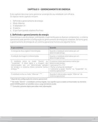 17
CAPÍTULO 3 - GERENCIAMENTO DE ENERGIA
Este capítulo descreve como gerenciar a energia do seu notebook com eficácia.
Os tópicos neste capítulo incluem:
1.		Definindo o gerenciamento de energia
2. 		Modo Hibernar
3. 		O adaptador CA
4. 		A bateria
5. 		O que fazer quando a bateria fica fraca
1. Definindo o gerenciamento de energia
Para otimizar o uso da energia, controlando o suprimento para os diversos componentes, o sistema
operacional pode permitir a configuração do gerenciamento de energia do notebook. De forma geral,
o gerenciamento de energia de um sistema operacional funciona da seguinte forma:
O que acontece Quando
A energia do disco rígido é interrompida. Quando o notebook está inativo por um
determinado tempo.
A exibição da imagem é interrompida. Quando o notebook está inativo por um
determinado tempo.
O notebook entra no modo “Dormir” ou
“Suspender”. O disco rígido e a imagem são
interrompidos por um determinado período
de tempo e o sistema inteiro consome menos
energia. **
O sistema inteiro permanece inativo por
determinado tempo:
• pressionar Fn + F3*.
• fechar a tampa do notebook*.
• selecionar a opção “Dormir” ou “Suspender” no
sistema operacional*.
O notebook entra no modo “Hibernar”.*** Quando é selecionada a opção “Hibernar” do
sistema operacional.
* Depende da configuração do sistema operacional.
** No modo “Dormir”, o notebook continua ligado. Isso significa que os dados armazenados na memória
volátil (RAM) podem ser perdidos caso a carga da bateria acabe.
*** Consulte o próximo tópico para obter mais informações.
17
 