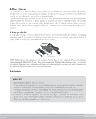 18
2. Modo Hibernar
Com frequência, as pessoas abrem muitos aplicativos quando estão usando o notebook. Leva algum
tempo para que todos esses aplicativos estejam abertos e em execução. Normalmente, todos eles
têm de ser fechados antes que o sistema seja desligado.
Utilizando a hibernação, não é necessário fechar os aplicativos em uso se estes aplicativos estiverem
no HD. O notebook armazena os dados do estado atual em um arquivo no disco rígido e, em seguida,
desliga. Na próxima vez que o notebook for ligado, aparecerão na tela os mesmos dados que eram
exibidos antes de ser ativada a opção “Hibernar”, economizando assim, tempo e energia para o
usuário.
3. O adaptador CA
O adaptador CA faz a conversão da energia elétrica CA (corrente alternada), presente na tomada de
sua casa, para CC (corrente contínua) necessária para alimentar o notebook e carregar a bateria. O
adaptador funciona com qualquer tensão entre 100 e 240VCA .
Adaptador
NOTA:OadaptadorCAfoiprojetadoparaestenotebookPositivo.OusodeoutroadaptadorCAcomespecificações
inadequadas poderá danificá-lo. Procure desconectar o adaptador CA da tomada elétrica primeiro, e em seguida,
donotebook.Aodesconectarocabodatomada,seguresemprepeloplugue,nuncapuxepelocabo.Utilizesomente
um adaptador CA indicado pelo suporte técnico do fabricante.
4. A bateria
ATENÇÃO!
• Este notebook possui bateria interna.
• A substituição ou manuseio incorreto da bateria pode resultar em incêndio ou explosão.
Consulte a Central de Relacionamento Positivo se for necessário substituí-la.
• Para sua segurança, substitua o adaptador AC do seu computador por produtos iguais
ou de tipos equivalentes, fornecidos por um revendedor autorizado.
• Elimine as baterias seguindo as normas em vigor. Consulte as entidades locais
para obter mais informações sobre a correta eliminação de baterias na sua área.
Não descarte baterias velhas em lixo comum.
18
 