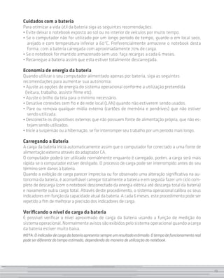 19
Cuidados com a bateria
Para otimizar a vida útil da bateria siga as seguintes recomendações:
• Evite deixar o notebook exposto ao sol ou no interior de veículos por muito tempo.
• Se o computador não for utilizado por um longo período de tempo, guarde-o em local seco,
arejado e com temperatura inferior a 60°C. Preferencialmente armazene o notebook desta
forma, com a bateria carregada com aproximadamente 70% de carga.
• Se o notebook for mantido armazenado sem uso, faça recargas a cada 6 meses.
• Recarregue a bateria assim que esta estiver totalmente descarregada.
Economia de energia da bateria
Quando utilizar o seu computador alimentado apenas por bateria, siga as seguintes
recomendações para aumentar sua autonomia:
• Ajuste as opções de energia do sistema operacional conforme a utilização pretendida
(leitura, trabalho, assistir filme etc).
• Ajuste o brilho da tela para o mínimo necessário.
• Desative conexões sem fio e de rede local (LAN) quando não estiverem sendo usados.
• Pare ou remova qualquer mídia externa (cartões de memória e pendrives) que não estiver
sendo utilizada.
• Desconecte os dispositivos externos que não possuem fonte de alimentação própria, que não es-
tejam sendo utilizados.
• Inicie a suspensão ou a hibernação, se for interromper seu trabalho por um período mais longo.
Carregando a Bateria
A carga da bateria inicia automaticamente assim que o computador for conectado a uma fonte de
alimentação externa através do adaptador CA.
O computador poderá ser utilizado normalmente enquanto é carregado, porém, a carga será mais
rápida se o computador estiver desligado. O processo de carga pode ser interrompido antes do seu
término sem danos à bateria.
Quando a exibição de carga parecer imprecisa ou for observado uma alteração significativa na au-
tonomia da bateria, é aconselhável carregar totalmente a bateria e em seguida fazer um ciclo com-
pleto de descarga (com o notebook desconectado da energia elétrica até descarga total da bateria)
e novamente outra carga total. Através deste procedimento, o sistema operacional calibra os seus
indicadores em função da capacidade atual da bateria. A cada 6 meses, este procedimento pode ser
repetido a fim de melhorar a precisão dos indicadores de carga.
Verificando o nível de carga da bateria
É possível verificar o nível aproximado de carga da bateria usando a função de medição do
sistema operacional. Normalmente avisos são exibidos pelo sistema operacional quando a carga
da bateria estiver muito baixa.
NOTA:Oindicadordecargadabateriaapresentasempreumresultadoestimado.Otempodefuncionamentoreal
pode ser diferente do tempo estimado, dependendo da maneira de utilização do notebook.
19
 