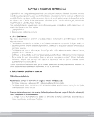 23
CAPÍTULO 5 - RESOLUÇÃO DE PROBLEMAS
Os problemas nos computadores podem ser causados por hardware, software ou ambos. Quando
encontrarqualquerproblema,estepossivelmenteseráumproblemanormalpodendoser facilmente
resolvido. Porém, se algum problema persistir depois de seguir as instruções deste capítulo, entre
em contato com a Central de Relacionamento para obter ajuda. Consulte informações para contato
no Certificado de Garantia, neste manual.
Este capítulo trata das providências a serem tomadas para a resolução de problemas comuns em
notebooks. Divide-se em duas seções:
1. 	 Lista preliminar
2. 	Solucionando problemas comuns
1. Lista preliminar
Aqui estão algumas dicas a serem seguidas antes de tomar outras providências ao enfrentar
algum problema:
• 	 Certifique-se de que todos os periféricos estão devidamente conectados antes de ligar o notebook.
• 	 Se um dispositivo externo apresentar problemas, certifique-se de que os cabos de conexão estão
corretos e seguros.
• 	 Certifique-se de que as informações de configuração estão adequadamente estabelecidas no
programa de SETUP da BIOS.
•	 Certifique-se de que todos os drivers* dos dispositivos de hardware estão corretamente instalados.
• 	 Tome nota de suas observações. Aparece alguma mensagem na tela? Algum indicador
luminoso? Algum som de bip? Uma descrição detalhada será útil para o suporte técnico
quando for preciso consultá-lo.
* Driver é um arquivo necessário para que o sistema operacional reconheça determinado hardware. Os
Drivers do seu notebook poderão ser encontrados no site do fabricante.
2. Solucionando problemas comuns
2.1 Problemas de bateria
A bateria não carrega (o indicador de carga da bateria não fica azul):
• 	 Certifique-se de que o adaptador CA está adequadamente conectado.
• 	 Certifique-se de que a temperatura do ambiente está de acordo com as instruções do tópico
Instruções sobre o local de uso.
O tempo de funcionamento da bateria, indicado pelo medidor de carga da bateria, não condiz
com o tempo real de funcionamento:
• 	 O tempo real de funcionamento pode ser diferente do tempo estimado, dependendo de
como for utilizado o notebook Positivo.
23
 