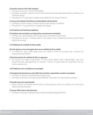 25
O monitor externo não exibe imagem:
• 	 Certifique-se de que o monitor está ligado.
• 	 Certifique-sedequeocabodesinaldomonitorestáconectadoadequadamentenonotebookena
fonte de energia.
• 	 Pressione Fn + F7 para que a imagem seja exibida em um monitor externo.
O recurso de exibição simultânea/multiexibição não funciona:
• 	 Certifique-se de ter ligado o monitor externo antes de ligar o notebook.
• 	 Pressione Fn + F7 para alternar as opções de exibição.
2.4 Problemas de hardware/software
O notebook não reconhece um dispositivo recentemente instalado:
• 	 Verifique se o cabo de dados e de energia estão conectados corretamente.
• 	 Certifique-se de que a energia elétrica está ligada, caso o dispositivo externo utilize fonte
própria de energia.
2.5 Problemas de unidade de disco rígido
Na tela aparece uma mensagem de erro na unidade de disco rígido:
• 	A unidade de disco rígido pode estar com defeito. Entre em contato com a Central de
Relacionamento Positivo.
O funcionamento da unidade de disco é vagaroso:
• 	Os arquivos de dados armazenados no disco rígido podem estar fragmentados. Use uma
ferramenta para desfragmentar os arquivos. Procure no gerenciador de dispositivos do seu
sistema operacional.
2.6 Problemas com o teclado ou o touchpad
O touchpad não funciona ou está difícil de controlar o apontador usando o touchpad:
• 	 Certifique-se de que o touchpad esteja limpo e seco.
• 	 Certifique-se de que o touchpad esteja habilitado. Pressione Fn+F1 para ligar ou desligar.
O teclado não está respondendo:
• 	 Tente conectar um teclado externo USB. Se este funcionar, entre em contato com a Central de
Relacionamento Positivo.
O mouse USB externo não funciona:
• 	 Certifique-se de que o cabo do mouse esteja conectado adequadamente.
25
 
