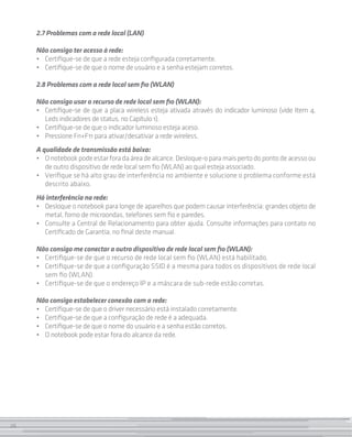 26
2.7 Problemas com a rede local (LAN)
Não consigo ter acesso à rede:
• 	 Certifique-se de que a rede esteja configurada corretamente.
• 	 Certifique-se de que o nome de usuário e a senha estejam corretos.
2.8 Problemas com a rede local sem fio (WLAN)
Não consigo usar o recurso de rede local sem fio (WLAN):
• 	 Certifique-se de que a placa wireless esteja ativada através do indicador luminoso (vide Item 4,
Leds indicadores de status, no Capítulo 1).
• 	 Certifique-se de que o indicador luminoso esteja aceso.
•	 Pressione Fn+F11 para ativar/desativar a rede wireless.
A qualidade de transmissão está baixa:
• 	 Onotebookpodeestarforadaáreadealcance.Desloque-oparamaispertodopontodeacessoou
de outro dispositivo de rede local sem fio (WLAN) ao qual esteja associado.
• 	 Verifique se há alto grau de interferência no ambiente e solucione o problema conforme está
descrito abaixo.
Há interferência na rede:
• 	 Desloque o notebook para longe de aparelhos que podem causar interferência: grandes objeto de
metal, forno de microondas, telefones sem fio e paredes.
• 	 Consulte a Central de Relacionamento para obter ajuda. Consulte informações para contato no
Certificado de Garantia, no final deste manual.
Não consigo me conectar a outro dispositivo de rede local sem fio (WLAN):
•	 Certifique-se de que o recurso de rede local sem fio (WLAN) está habilitado.
•	 Certifique-se de que a configuração SSID é a mesma para todos os dispositivos de rede local
sem fio (WLAN).
•	 Certifique-se de que o endereço IP e a máscara de sub-rede estão corretas.
Não consigo estabelecer conexão com a rede:
• 	 Certifique-se de que o driver necessário está instalado corretamente.
• 	 Certifique-se de que a configuração de rede é a adequada.
• 	 Certifique-se de que o nome do usuário e a senha estão corretos.
• 	 O notebook pode estar fora do alcance da rede.
26
 