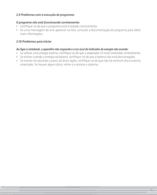 27
2.9 Problemas com a execução de programas
O programa não está funcionando corretamente:
• 	 Certifique-se de que o programa está instalado corretamente.
• 	 Se uma mensagem de erro aparecer na tela, consulte a documentação do programa para obter
mais informações.
2.10 Problemas para iniciar
Aoligaronotebook,oaparelhonãorespondeealuzazuldoindicadordeenergianãoacende:
•	 Se utilizar uma energia externa, certifique-se de que o adaptador CA está conectado corretamente.
• 	 Se estiver usando a energia da bateria, certifique-se de que a bateria não está descarregada.
• 	 Se estiver inicializando a partir do disco rígido, certifique-se de que não há nenhum disco externo
conectado. Se houver algum disco, retire-o e reinicie o sistema.
27
 