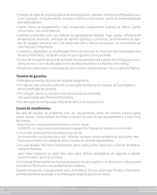 32
• Geração de cópia de segurança (backup) dos programas, arquivos, senhas e configurações pes-
soais utilizados no equipamento, estando a Positivo Informática isenta da responsabilidade
pela perda destes;
• Danos físicos ao equipamento e seus respectivos componentes originais de fábrica, partes
consumíveis, tais como baterias;
• Defeitos provocados pelo uso indevido do equipamento (batidas, fogo, queda, influência de
temperaturas anormais, utilização de agentes químicos e corrosivos, derramamento de líqui-
dos de qualquer natureza, etc.), em desacordo com o Manual do Usuário, ou provenientes de
caso fortuito e força maior;
• Consertos, adaptações ou modificações feitos por pessoas ou empresas não-autorizadas pela
Positivo Informática, situações estas em que a garantia será cancelada;
• Custos de transporte do local de utilização do equipamento até o ponto de entrega para assis-
tência técnica a ser indicado pela Central de Relacionamento da Positivo Informática;
• Problemas relacionados a instalação de outro sistema operacional que não o original de fábrica.
Término de garantia:
• Pelo decurso normal do prazo de validade da garantia;
• Por não ter sido utilizado conforme as Instruções do Manual do Usuário, do Guia Rápido e
deste Certificado de Garantia;
• Por violação, ajuste ou conserto feito por pessoas ou empresas
não-autorizadas pela Positivo Informática;
• Por alteração da configuração original de fábrica do equipamento.
Canais de atendimento:
No caso de dúvidas ou problemas com seu equipamento, entre em contato conosco pelos
canais abaixo. Tenha sempre em mãos o número de série do seu equipamento e a nota fiscal
de compra.
1 Pela Internet: www.positivoinformatica.com.br, seção
SUPORTE. Lá, você encontrará respostas a perguntas frequentes, drivers, entre outros.
2 Via e-mail: positivoinformatica@positivo.com.br
Ao encaminhar sua dúvida via e-mail, informar sempre o nome completo do solicitante, tele-
fone para contato com código de área e número de série do equipamento.
3 Se suas dúvidas não forem solucionadas pelos canais acima, ligue para a Central de Relacio-
namento Positivo:
4002 6440 (capitais) ou 0800 644 7500 (para demais localidades), de segunda a sábado,
exceto feriados, das 8 às 20 horas.
A Central de Relacionamento Positivo prestará o devido suporte e, se necessário, indicará uma
Assistência Técnica em caso problemas de hardware.
Quando transportar o equipamento até a Assistência Técnica autorizada Positivo Informática,
preferencialmente acomode-o na embalagem original para evitar danos.
32
 