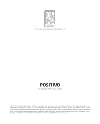 ©2013 - Positivo Informática. Todos os direitos reservados. Este documento é de propriedade da Positivo Informática, não podendo ser
reproduzido, transmitido, transcrito, total ou parcialmente, sem autorização prévia por escrito da mesma. Seu conteúdo possui caráter
técnico-informativo. A Positivo Informática reserva-se o direito de realizar as alterações que julgar necessárias em seu conteúdo sem prévio
aviso. Todos os nomes de empresas e produtos citados são marcas registradas de seus respectivos proprietários. Fotos meramente ilustra-
tivas e as cores podem variar conforme o modelo. Componentes sujeitos à alteração sem prévio aviso.
www.positivoinformatica.com.br
www.oquevocefezpeloplanetahoje.com.br
 