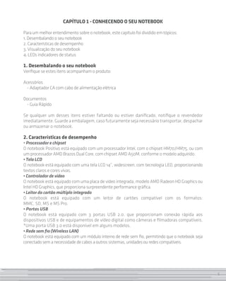 5
CAPÍTULO 1 - Conhecendo O seu Notebook
Para um melhor entendimento sobre o notebook, este capítulo foi dividido em tópicos:
1. Desembalando o seu notebook
2. Características de desempenho
3. Visualização do seu notebook
4. LEDs indicadores de status
1. Desembalando o seu notebook
Verifique se estes itens acompanham o produto:
Acessórios
- Adaptador CA com cabo de alimentação elétrica
Documentos
- Guia Rápido
		
Se qualquer um desses itens estiver faltando ou estiver danificado, notifique o revendedor
imediatamente. Guarde a embalagem, caso futuramente seja necessário transportar, despachar
ou armazenar o notebook.
2. Características de desempenho
• Processador e chipset
O notebook Positivo está equipado com um processador Intel, com o chipset HM70/HM75, ou com
um processador AMD Brazos Dual Core, com chipset AMD A50M, conforme o modelo adquirido.
• Tela LCD
O notebook está equipado com uma tela LCD 14”, widescreen, com tecnologia LED, proporcionando
textos claros e cores vivas.
• Controlador de vídeo
O notebook está equipado com uma placa de vídeo integrada, modelo AMD Radeon HD Graphics ou
Intel HD Graphics, que proporciona surpreendente performance gráfica.
• Leitor do cartão múltiplo integrado
O notebook está equipado com um leitor de cartões compatível com os formatos:
MMC, SD, MS e MS Pro.
• Portas USB
O notebook está equipado com 3 portas USB 2.0, que proporcionam conexão rápida aos
dispositivos USB e de equipamentos de vídeo digital como câmeras e filmadoras compatíveis.
*Uma porta USB 3.0 está disponível em alguns modelos.
• Rede sem fio (Wireless LAN)
O notebook está equipado com um módulo interno de rede sem fio, permitindo que o notebook seja
conectado sem a necessidade de cabos a outros sistemas, unidades ou redes compatíveis.
5
 