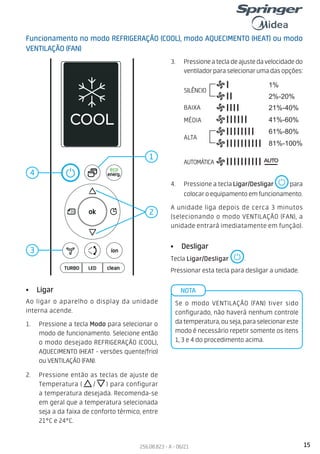 15
256.08.823 - A - 06/21
Funcionamento no modo REFRIGERAÇÃO (COOL), modo AQUECIMENTO (HEAT) ou modo
VENTILAÇÃO (FAN)
• Ligar
Ao ligar o aparelho o display da unidade
interna acende.
1. Pressione a tecla Modo para selecionar o
modo de funcionamento. Selecione então
o modo desejado REFRIGERAÇÃO (COOL),
AQUECIMENTO (HEAT - versões quente/frio)
ou VENTILAÇÃO (FAN).
2. Pressione então as teclas de ajuste de
Temperatura ( / ) para configurar
a temperatura desejada. Recomenda-se
em geral que a temperatura selecionada
seja a da faixa de conforto térmico, entre
21°C e 24°C.
3. Pressioneatecladeajustedavelocidadedo
ventiladorparaselecionarumadasopções:
• Desligar
Tecla Ligar/Desligar .
Pressionar esta tecla para desligar a unidade.
Se o modo VENTILAÇÃO (FAN) tiver sido
configurado, não haverá nenhum controle
datemperatura,ouseja,paraselecionareste
modo é necessário repetir somente os itens
1, 3 e 4 do procedimento acima.
NOTA
2
4
1
3
4. Pressione a tecla Ligar/Desligar para
colocaroequipamentoemfuncionamento.
A unidade liga depois de cerca 3 minutos
(selecionando o modo VENTILAÇÃO (FAN), a
unidade entrará imediatamente em função).
Silence
LOW
MED
HIGH
AUTO
2%-20%
21%-40%
41%-60%
61%-80%
81%-100%
1%
SILÊNCIO
BAIXA
MÉDIA
ALTA
AUTOMÁTICA
 