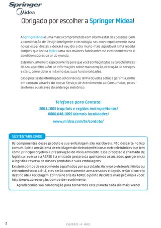 2 256.08.823 - A - 06/21
ObrigadoporescolheraSpringer Midea!
A SpringerMideaé uma marca comprometida com o bem-estar das pessoas. Com
a combinação de design inteligente e tecnologia, seu novo equipamento trará
novas experiências e deixará seu dia a dia muito mais agradável. Uma receita
simples que fez da Midea uma das maiores fabricantes de eletrodomésticos e
condicionadores de ar do mundo.
Estemanualfoifeitoespecialmenteparaquevocêconheçatodasascaracterísticas
do seu aparelho, além de informações sobre manutenção, execução de serviços
e claro, como obter o máximo das suas funcionalidades.
Caso precise de informações adicionais ou tenha dúvidas sobre a garantia, entre
em contato através do nosso Serviço de Atendimento ao Consumidor, pelos
telefones ou através do endereço eletrônico.
Telefones para Contato:
3003.1005 (capitais e regiões metropolitanas)
0800.648.1005 (demais localidades)
www.midea.com/br/contato/
Os componentes desse produto e sua embalagem são recicláveis. Não descarte no lixo
comum. Existe um sistema de reciclagem de eletrodomésticos e eletroeletrônicos que tem
como principal objetivo a preservação do meio ambiente. Esse processo é chamado de
logística reversa e a ABREE é a entidade gestora da qual somos associados, que gerencia
a logística reversa de nossos produtos e suas embalagens.
Existem pontos de recebimento espalhados por sua cidade. Ao levar o eletroeletrônico ou
eletrodoméstico até lá, eles serão corretamente armazenados e depois terão o correto
destino até a reciclagem. Confira no site da ABREE o ponto de coleta mais próximo a você:
http://www.abree.org.br/pontos-de-recebimento
Agradecemos sua colaboração para tornarmos este planeta cada dia mais verde!
SUSTENTABILIDADE
 