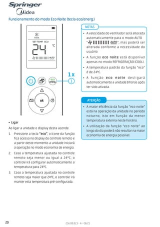 20 256.08.823 - A - 06/21
Funcionamento do modo Eco Noite (tecla eco/energ.)
• Ligar
Ao ligar a unidade o display desta acende.
1. Pressione a tecla “eco”, o ícone da função
fica acesso no display do controle remoto e
a partir deste momento a unidade iniciará
a operação no modo economia de energia.
2. Caso a temperatura ajustada no controle
remoto seja menor ou igual a 24ºC, o
controle irá configurar automaticamente a
temperatura para 24ºC.
3. Caso a temperatura ajustada no controle
remoto seja maior que 24ºC, o controle irá
manter esta temperatura pré-configurada.
• A maior eficiência da função “eco noite”
está na operação da unidade no período
noturno, isto em função da menor
temperatura externa neste horário.
• A utilização da função “eco noite” ao
longo do dia poderá não resultar na maior
economia de energia possível.
ATENÇÃO
• A velocidade do ventilador será alterada
automaticamente para o modo AUTO
“ ”, mas poderá ser
alterada conforme a necessidade do
usuário.
• A função eco noite está disponível
apenas no modo REFRIGERAÇÃO (COOL).
• A temperatura padrão da função “eco”
é de 24ºC.
• A função eco noite desligará
automaticamente a unidade 8 horas após
ter sido ativada.
NOTAS
1
1x
 