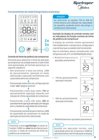 21
256.08.823 - A - 06/21
Funcionamento do modo Energia (tecla eco/energ.)
1
Controledelimitedepotênciadocompressor
Pressione para selecionar o limite de operação
do compressor da unidade externa. O valor limite
será apresentado, em formato percentual, na
seguinte sequência:
- Sem pressionar a tecla eco-energ., 100%
de aproveitamento: operação no modo
selecionado e operando normalmente com
capacidade plena do compressor.
- Pressionandoateclaumavez,configuração do
modo “eco” (página anterior).
- Pressionando a tecla duas vezes, 75% de
aproveitamento: operação reduzida com
redução de 1/4 da capacidade do compressor.
- Pressionando a tecla três vezes, 50% de
aproveitamento:operaçãootimizadacomredução
para a metade da capacidade do compressor.
- Pressionando novamente para retorno a 100%
da capacidade do compressor no modo de
operação previamente selecionado.
Exemplo do display do controle remoto com
os indicadores da função controle de limite
de potência do compressor
O display do controle remoto apresentará
intercaladamente a temperatura configurada e
o percentual que a unidade está funcionando.
Veja os exemplos abaixo considerando uma
temperatura de 23°C em REFRIGERAÇÃO (COOL) :
• M o d o / t e m p e r a t u r a
ajustados previamente.
• 75% de aproveitamento:
operação reduzida
• Modo/temperatura ajustados previamente.
Ao selecionar as opções 75% ou 50% do
limite haverá uma redução da capacidade
do aparelho, podendo assim não atingir a
temperatura selecionada.
ATENÇÃO
Pressionar a tecla Ligar/Desligar ou ativar as
funções TURBO ou clean (Autolimpeza) para
cancelar o modo de controle de limite de
potência do compressor.
NOTA
Quando em operação normal, com
capacidade plena do compressor (100% de
aproveitamento),nãoháindicaçãonodisplay.
NOTA
2x
3x
• 50% de aproveitamento:
operação otimizada
 