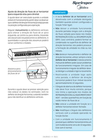 23
256.08.823 - A - 06/21
Alavanca para
direcionamento
do fluxo de ar
Ajuste da direção do fluxo de ar horizontal
(para esquerda e/ou para direita):
O ajuste deve ser executado quando a unidade
estiveremfuncionamento,porémdeve-seobservar
queodefletordedireçãohorizontaljáestejaparado
na posição configurada para operação.
Durante o ajuste deve-se prestar atenção para
não colocar os dedos no ventilador, nem no
defletor de direção horizontal, cuidando também
para não danificar os defletores verticais.
Regular manualmente os defletores verticais
para alterar a direção do fluxo de ar para
esquerda, ao centro ou para direita, movendo
a(s) alavanca(s) situada(s) entre os defletores. A
quantidade e a posição das alavancas poderá
variar conforme o modelo.
• A tecla Defletor de ar horizontal será
desativada com a unidade desligada
(também quando estiver configurada a
função Timer ligar).
• Não deixar a unidade funcionando
durante períodos longos com a direção
do fluxo voltado para baixo nos modos
REFRIGERAÇÃO (COOL) ou DESUMIDIFICAÇÃO
(DRY). Caso contrário, poderá formar-se
condensado na superfície do defletor de
direção horizontal, isto poderá provocar
a formação de umidade no chão ou nos
móveis.
• Não deslocar manualmente o defletor de
direção horizontal, utilizar sempre a tecla
Defletor de ar horizontal. O deslocamento
manualdodefletorpodecausarproblemas
de funcionamento irregular. Em caso de
funcionamento irregular do defletor deve-
se desligar a unidade e ligá-la novamente.
• Reativando a unidade logo após
uma parada, o defletor de direção
horizontal poderá ficar imóvel durante
aproximadamente 10 segundos.
• O ângulo de abertura do defletor horizontal
não deve ficar muito estreito, porque
isto limita a operação nos modos de
REFRIGERAÇÃO(COOL)ouAQUECIMENTO(HEAT
HEAT - versões quente/frio), em função da
vazão menor do fluxo de ar.
• Não colocar a unidade em função se o
defletor horizontal estiver fechado.
• Não modifique o ângulo dos defletores
verticais com a unidade operando na
função Oscilar.
• Com a unidade em funcionamento é
possível que o defletor horizontal emita um
som (ruído) durante cerca de 10 segundos.
Este som é normal.
IMPORTANTE
 