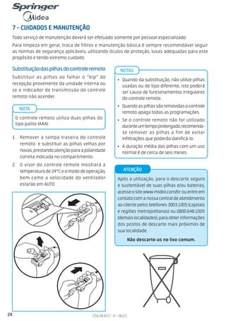 24 256.08.823 - A - 06/21
7 - CUIDADOS E MANUTENÇÃO
Todo serviço de manutenção deverá ser efetuado somente por pessoal especializado.
Para limpeza em geral, troca de filtros e manutenção básica é sempre recomendável seguir
as normas de segurança aplicáveis, utilizando óculos de proteção, luvas adequadas para este
propósito e tendo extremo cuidado.
Substituiçãodaspilhasdocontroleremoto
Substituir as pilhas ao falhar o “bip” de
recepção proveniente da unidade interna ou
se o indicador de transmissão do controle
remoto não acender.
1. Remover a tampa traseira do controle
remoto e substituir as pilhas velhas por
novas,prestandoatençãoparaapolaridade
correta indicada no compartimento.
2. O visor do controle remoto mostrará a
temperaturade24°Ceomododeoperação,
bem como a velocidade do ventilador
estarão em AUTO.
O controle remoto utiliza duas pilhas do
tipo palito (AAA).
NOTA
• Quando da substituição, não utilize pilhas
usadas ou de tipo diferente, isto poderá
ser causa de funcionamentos irregulares
do controle remoto.
• Quandoaspilhassãoremovidasocontrole
remoto apaga todas as programações.
• Se o controle remoto não for utilizado
duranteumtempoprolongado,recomenda-
se remover as pilhas a fim de evitar
infiltrações que poderão danificá-lo.
• A duração média das pilhas com um uso
normal é de cerca de seis meses.
NOTAS
Após a utilização, para o descarte seguro
e sustentável de suas pilhas e/ou baterias,
acesseositewww.midea.com/brouentreem
contatocomanossacentraldeatendimento
ao cliente pelos telefones 3003.1005 (capitais
e regiões metropolitanas) ou 0800.648.1005
(demaislocalidades),paraobterinformações
dos postos de descarte mais próximos de
sua localidade.
Não descarte-as no lixo comum.
ATENÇÃO
 