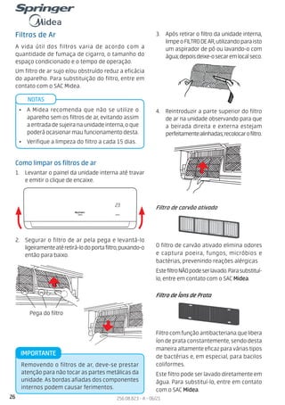 26 256.08.823 - A - 06/21
INVERTER
23
Filtros de Ar
A vida útil dos filtros varia de acordo com a
quantidade de fumaça de cigarro, o tamanho do
espaço condicionado e o tempo de operação.
Um filtro de ar sujo e/ou obstruído reduz a eficácia
do aparelho. Para substituição do filtro, entre em
contato com o SAC Midea.
NOTAS
• A Midea recomenda que não se utilize o
aparelho sem os filtros de ar, evitando assim
a entrada de sujeira na unidade interna, o que
poderá ocasionar mau funcionamento desta.
• Verifique a limpeza do filtro a cada 15 dias.
Como limpar os filtros de ar
1. Levantar o painel da unidade interna até travar
e emitir o clique de encaixe.
2. Segurar o filtro de ar pela pega e levantá-lo
ligeiramenteatéretirá-lodoportafiltro,puxando-o
então para baixo.
3. Após retirar o filtro da unidade interna,
limpeoFILTRODEAR,utilizandoparaisto
um aspirador de pó ou lavando-o com
água;depoisdeixe-osecaremlocalseco.
4. Reintroduzir a parte superior do filtro
de ar na unidade observando para que
a beirada direita e externa estejam
perfeitamentealinhadas;recolocarofiltro.
Pega do filtro
Removendo o filtros de ar, deve-se prestar
atenção para não tocar as partes metálicas da
unidade. As bordas afiadas dos componentes
internos podem causar ferimentos.
IMPORTANTE
Filtro de carvão ativado
O filtro de carvão ativado elimina odores
e captura poeira, fungos, micróbios e
bactérias, prevenindo reações alérgicas
EstefiltroNÃOpodeserlavado.Parasubstituí-
lo, entre em contato com o SAC Midea.
Filtro de Íons de Prata
Filtro com função antibacteriana que libera
íon de prata constantemente, sendo desta
maneira altamente eficaz para várias tipos
de bactérias e, em especial, para bacilos
coliformes.
Este filtro pode ser lavado diretamente em
água. Para substituí-lo, entre em contato
com o SAC Midea.
 