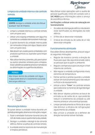 27
256.08.823 - A - 06/21
Funcionamento otimizado
Para obter ótimos desempenhos, procure seguir
as seguintes instruções:
• Regular de maneira correta a direção do
fluxo para que não seja direcionado sobre
as pessoas que ocupam o ambiente.
• Regular a temperatura para alcançar o nível
máximo de conforto.
• Não regular a unidade configurando níveis
extremos de temperatura.
• Fechar portas e janelas quando a unidade
estiver em funcionamento para não reduzir
a eficácia do equipamento.
• Utilizar a tecla “Timer” no controle remoto
para selecionar os horários de ligar/desligar
a unidade.
• Não deixar objetos próximo ao bocal de
entrada ou de saída do ar, que poderão
reduzir o rendimento da unidade ou até
mesmo provocar uma eventual parada.
• Limpar periodicamente os filtros de ar para
não diminuir a eficácia de refrigeração/
aquecimento da unidade.
• Não utilizar a unidade se o defletor de
direção horizontal estiver fechado.
Limpezadaunidadeinternaedocontrole
remoto
• Limpar a unidade interna e o controle remoto
com um pano seco.
• Utilizar uma esponja embebida com água fria
somenteseaunidadeinternaestivermuitosuja.
• O painel dianteiro da unidade interna pode
ser removido e limpo com água. Depois secar
com um pano seco.
• Nãodevemserusadospanosembebidoscom
produtos químicos ou aspirador para limpar
a unidade.
• Nãoutilizarbenzina,solventes,pósparalustrar
ou outros solventes similares para a limpeza.
Estassubstânciaspoderãoprovocarrachaduras
ou deformações na superfície de plástico.
Manutenção básica
Se quiser deixar a unidade inativa durante um
períodoprolongado,observeasinstruçõesaseguir:
1. Fazer o ventilador funcionar durante cerca de
12h,demodoasecaraparteinternadaunidade.
2. Desligar a unidade e desligá-la da corrente
elétrica. Retirar as pilhas do controle remoto.
3. A unidade externa necessita de manutenção
e limpeza periódicas.
SEMPRE desligue a unidade antes de efetuar
qualquer tipo de limpeza.
IMPORTANTE
Não limpar dentro da unidade com água.
A água pode destruir o isolamento causando
descargas elétricas.
PERIGO
Não efetuar estas operações sem o auxílio de
pessoal qualificado. Entre em contato com o
SAC MIDEA para informações sobre o serviço
de assistência técnica.
Verificações a efetuar antes da colocação em
funcionamento
• Os cabos de interligação elétrica não devem
estar danificados ou desligados da rede
elétrica.
• O filtro de ar deve estar instalado.
• O bocal de entrada ou de saída de ar não
deve estar entupido.
 