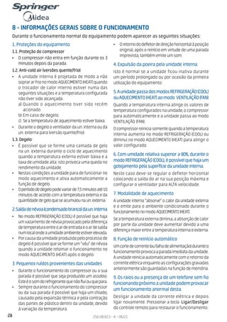 28 256.08.823 - A - 06/21
8 - INFORMAÇÕES GERAIS SOBRE O FUNCIONAMENTO
Durante o funcionamento normal do equipamento podem aparecer as seguintes situações:
1. Proteções do equipamento
1.1. Proteção do compressor
• O compressor não entra em função durante os 3
minutos depois da parada.
1.2. Anti-cold air (versões quente/frio)
• A unidade interna é projetada de modo a não
soprararfrionomodoAQUECIMENTO(HEAT)quando
o trocador de calor interno estiver numa das
seguintes situações e a temperatura configurada
não tiver sido alcançada.
a) Quando o aquecimento tiver sido recém
acionado.
b) Em caso de degelo.
c) Seatemperaturadeaquecimentoestiverbaixa.
• Durante o degelo o ventilador da un. interna ou da
un. externa para (versão quente/frio).
1.3. Degelo
• É possível que se forme uma camada de gelo
na un. externa durante o ciclo de aquecimento
quando a temperatura externa estiver baixa e a
taxa de umidade alta: isto provoca uma queda no
rendimento da unidade.
• Nestas condições a unidade para de funcionar no
modo aquecimento e ativa automaticamente a
função de degelo.
• Operíododedegelopodevariarde7,5minutosaté10
minutos de acordo com a temperatura externa e da
quantidadedegeloqueseacumulounaun.externa.
2.Saídadenévoa(condensadobranco)daun.interna
• No modo REFRIGERAÇÃO (COOL) é possível que haja
umvazamentodenévoaprovocadopeladiferença
detemperaturaentreoardeentradaeoardesaída
numlocalondeaumidadeambienteestiverelevada.
• Porcausadaumidadeproduzidapeloprocessode
degeloépossívelqueseformeum“véu”denévoa
quando a unidade retomar o funcionamento no
modo AQUECIMENTO (HEAT) após o degelo.
3. Pequenos ruídos provenientes das unidades
• Durante o funcionamento do compressor ou a sua
parada é possível que seja produzido um assobio.
Esteéosomdorefrigerantequenãofluiouquepara.
• Sempre durante o funcionamento do compressor
ou da sua parada é possível que haja um chiado,
causado pela expansão térmica e pela contração
das partes de plástico dentro da unidade, devido
à variação da temperatura.
• Oretornododefletordedireçãohorizontalàposição
original, após o reinício em virtude de uma parada
imprevista, também emite um som.
4. Expulsão da poeira pela unidade interna.
Isto é normal se a unidade ficou inativa durante
um período prolongado ou por ocasião da primeira
utilização do equipamento.
5.AunidadepassadosmodosREFRIGERAÇÃO(COOL)
ouAQUECIMENTO(HEAT)aomodo VENTILAÇÃO(FAN)
Quando a temperatura interna atinge os valores de
temperaturaconfiguradosnaunidade,ocompressor
para automaticamente e a unidade passa ao modo
VENTILAÇÃO (FAN).
Ocompressorreiniciasomentequandoatemperatura
interna aumenta no modo REFRIGERAÇÃO (COOL) ou
diminui no modo AQUECIMENTO (HEAT) para atingir o
valor configurado.
6. Com umidade relativa superior a 80%, durante o
modoREFRIGERAÇÃO(COOL),épossívelquehajaum
gotejamento pela superfície da unidade interna.
Neste caso deve-se regular o defletor horizontal
colocando a saída do ar na sua posição máxima e
configurar o ventilador para ALTA velocidade.
7. Modalidade de aquecimento
A unidade interna “absorve” o calor da unidade externa
e o emite para o ambiente condicionado durante o
funcionamentonomodoAQUECIMENTO(HEAT).
Seatemperaturaexternadiminui,aabsorçãodecalor
por parte da unidade deve aumentar devido a uma
diferençamaiorentreatemperaturainternaeexterna.
8. Função de reinício automático
Umcortedecorrente(oufalhadealimentação)duranteo
funcionamentoprovocaaparadaimediatadaunidade.
Aunidadereiniciaautomaticamentecomoretornoda
correnteelétricaenquantoasconfiguraçõesgravadas
anteriormentesãoguardadasnafunçãodememória.
9. Os raios ou a presença de um telefone sem fio
funcionandopróximoaunidadepodemprovocar
um funcionamento anormal desta.
Desligar a unidade da corrente elétrica e depois
ligar novamente. Pressionar a tecla Ligar/Desligar
do controle remoto para restaurar o funcionamento.
 
