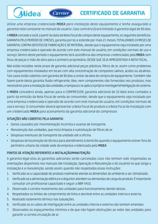 Utilize uma empresa credenciada MIDEA para instalação deste equipamento e tenha assegurada a
garantia total constante no manual do usuário. Caso contrário ficará limitado à garantia legal de 90 dias.
AMIDEAconcedeavocê,apartirdadatadaNotaFiscaldecompradesteequipamento,osseguintesbenefícios:
GARANTIAPELOPERÍODODE3MESES,garantiaporlei,eestendepormais21meses,TOTALIZANDO24MESESDE
GARANTIA,CONTRADEFEITOSDEFABRICAÇÃOEDEMATERIAL,desdequeoequipamentosejainstaladoporuma
empresa credenciada e operado de acordo com este manual do usuário, em condições normais de uso e
serviço. Dentro deste período o equipamento terá assistência das empresas credenciadas pela MIDEA sem
ônus de peças e mão de obra para o primeiro proprietário, DESDE QUE SEJA APRESENTADA A NOTA FISCAL.
Não estão incluídos neste prazo de garantia adicional peças plásticas, filtros de ar, assim como problemas
com equipamentos instalados em locais com alta concentração de compostos salinos, ácidos ou alcalinos.
Taiscasosestãocobertoscomgarantiade90diasacontardadatadecompradoequipamento.Tambémnão
fazem parte desta garantia fluido refrigerante, óleo, nem componentes não fornecidos nos produtos, mas
necessáriosparaainstalaçãodasunidades,etampoucoseaplicaàprópriamontagem/interligaçãodosistema.
A MIDEA concederá ainda, apenas para o COMPRESSOR, garantia adicional de 10 (dez) anos contados a
partir da emissão da Nota Fiscal de venda ao consumidor, desde que o equipamento seja instalado por
uma empresa credenciada e operado de acordo com este manual do usuário, em condições normais de
uso e serviço. O consumidor deverá apresentar a Nota Fiscal do produto e a Nota Fiscal de instalação com
um credenciado MIDEA para acionamento da garantia adicional do compressor.
SITUAÇÕES NÃO COBERTAS PELA GARANTIA:
• Danos causados por movimentação incorreta e avarias de transporte.
• Manutenção das unidades, que inclui limpeza e substituição de filtros de ar.
• Despesas eventuais de transporte da unidade até a oficina.
• Despesas de locomoção do técnico para atendimento à domicílio quando o equipamento estiver fora do
perímetro urbano da cidade sede da empresa credenciada pela MIDEA.
PONTOS DE ATENÇÃO REFERENTES A INSTALAÇÃO/MANUTENÇÃO:
A garantia legal e/ou as garantias adicionais serão canceladas caso não tenham sido respeitadas as
orientações disponíveis nos manuais (de Instalação, Operação e Manutenção e do Usuário) no que tange a
instalação e a manutenção, sendo assim, quando não respeitadas essas instruções:
1. Verificado se a capacidade do produto realmente atende as dimensões do ambiente a ser climatizado.
2. Verificadoseaalimentaçãoelétricaeodisjuntoratendemasdemandasdecargadoproduto.Éimportante
consultar um profissional capacitado e seguir a NBR-5410.
3. Observado o correto nivelamento das unidades para funcionamento devido destas.
4. Respeitados os limites de comprimento de linha e desnível entre as unidades interna e externa.
5. Realizado isolamento térmico nas tubulações.
6. Verificado se os cabos de interligação entre as unidades interna e externa não tenham emendas.
7. Observados os espaçamentos mínimos e de que não hajam obstruções ao redor das unidades para
garantir a correta circulação de ar.
CERTIFICADO DE GARANTIA
 