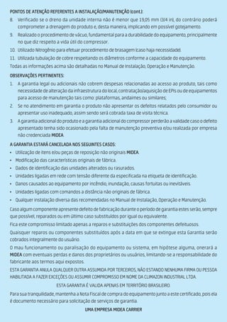 PONTOS DE ATENÇÃO REFERENTES A INSTALAÇÃO/MANUTENÇÃO (cont.):
8. Verificado se o dreno da unidade interna não é menor que 19,05 mm (3/4 in), do contrário poderá
comprometer a drenagem do produto e, desta maneira, implicando em possível gotejamento.
9. Realizado o procedimento de vácuo, fundamental para a durabilidade do equipamento,principalmente
no que diz respeito a vida útil do compressor.
10. Utilizado Nitrogênio para efetuar procedimento de brasagem (caso haja necessidade).
11. Utilizada tubulação de cobre respeitando os diâmetros conforme a capacidade do equipamento.
Todas as informações acima são detalhadas no Manual de Instalação, Operação e Manutenção.
OBSERVAÇÕES PERTINENTES:
1. A garantia legal ou adicionais não cobrem despesas relacionadas ao acesso ao produto, tais como
necessidadedealteraçãodainfraestruturadolocal,contratação/aquisiçãodeEPIsoudeequipamentos
para acesso de manutenção tais como: plataformas, andaimes ou similares;
2. Se no atendimento em garantia o produto não apresentar os defeitos relatados pelo consumidor ou
apresentar uso inadequado, assim sendo será cobrada taxa de visita técnica.
3. Agarantiaadicionaldoprodutoeagarantiaadicionaldocompressorperderãoavalidadecasoodefeito
apresentado tenha sido ocasionado pela falta de manutenção preventiva e/ou realizada por empresa
não credenciada MIDEA.
A GARANTIA ESTARÁ CANCELADA NOS SEGUINTES CASOS:
• Utilização de itens e/ou peças de reposição não originais MIDEA.
• Modificação das características originais de fábrica.
• Dados de identificação das unidades alterados ou rasurados.
• Unidades ligadas em rede com tensão diferente da especificada na etiqueta de identificação.
• Danos causados ao equipamento por incêndio, inundação, causas fortuitas ou inevitáveis.
• Unidades ligadas com comandos a distância não originais de fábrica.
• Qualquer instalação diversa das recomendadas no Manual de Instalação, Operação e Manutenção.
Casoalgumcomponenteapresentedefeitodefabricaçãoduranteoperíododegarantiaestesserão,sempre
que possível, reparados ou em último caso substituídos por igual ou equivalente.
Fica este compromisso limitado apenas a reparos e substituições dos componentes defeituosos.
Quaisquer reparos ou componentes substituídos após a data em que se extingue esta Garantia serão
cobrados integralmente do usuário.
O mau funcionamento ou paralisação do equipamento ou sistema, em hipótese alguma, onerará a
MIDEA com eventuais perdas e danos dos proprietários ou usuários, limitando-se a responsabilidade do
fabricante aos termos aqui expostos.
ESTA GARANTIA ANULA QUALQUER OUTRA ASSUMIDA POR TERCEIROS, NÃO ESTANDO NENHUMA FIRMA OU PESSOA
HABILITADA A FAZER EXCEÇÕES OU ASSUMIR COMPROMISSO EM NOME DA CLIMAZON INDUSTRIAL LTDA.
ESTA GARANTIA É VALIDA APENAS EM TERRITÓRIO BRASILEIRO.
Para sua tranquilidade, mantenha a Nota Fiscal de compra do equipamento junto a este certificado, pois ela
é documento necessário para solicitação de serviços de garantia.
UMA EMPRESA MIDEA CARRIER
 