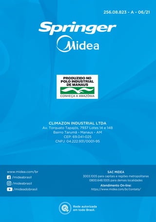 Rede autorizada
em todo Brasil.
CLIMAZON INDUSTRIAL LTDA
Av. Torquato Tapajós, 7937 Lotes 14 e 14B
Bairro Tarumã - Manaus - AM
CEP: 69.041-025
CNPJ: 04.222.931/0001-95
SAC MIDEA
3003.1005 para capitais e regiões metropolitanas
0800.648.1005 para demais localidades
Atendimento On-line:
https://www.midea.com/br/contato/
www.midea.com/br
/mideabrasil
/mideadobrasil
/mideabrasil
256.08.823 - A - 06/21
 