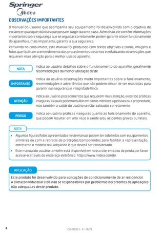 4 256.08.823 - A - 06/21
OBSERVAÇÕES IMPORTANTES
NOTA
• Algumas figuras/fotos apresentadas neste manual podem ter sido feitas com equipamentos
similares ou com a retirada de proteções/componentes para facilitar a representação,
entretanto o modelo real adquirido é que deverá ser considerado.
• Este manual do usuário também está disponível em nosso site; em caso de perda por favor
acesse-o através do endereço eletrônico: https://www.midea.com/br.
O manual do usuário que acompanha seu equipamento foi desenvolvido com o objetivo de
esclarecer quaisquer dúvidas que possam surgir durante o uso. Além disso, ele contém informações
importantes sobre segurança que se seguidas corretamente, podem garantir o bom funcionamento
do aparelho e, mais importante, garantir a sua segurança.
Pensando no consumidor, este manual foi produzido com textos objetivos e claros, imagens e
fotos que facilitam o entendimento dos procedimentos descritos e enfatizando observações que
requerem mais atenção para o melhor uso do aparelho.
Este produto foi desenvolvido para aplicações de condicionamento de ar residencial.
A Climazon Industrial Ltda não se responsabiliza por problemas decorrentes de aplicações
não adequadas deste produto.
APLICAÇÃO
Indica ao usuário detalhes sobre o funcionamento do aparelho, geralmente
recomendações da melhor utilização deste.
NOTA
Indica ao usuário observações muito importantes sobre o funcionamento,
recomendações e advertências que não podem deixar de ser realizadas para
garantir sua segurança e integridade física.
IMPORTANTE
Indica ao usuário procedimentos que requerem mais atenção, evitando práticas
inseguras,asquaispodemresultaremdanosmenoresapessoasouapropriedade,
mas também a saúde do usuário se não realizados corretamente.
ATENÇÃO
Indica ao usuário práticas inseguras quanto ao funcionamento do aparelho,
que podem resultar em alto risco à saúde e/ou acidentes graves ou fatais.
PERIGO
 