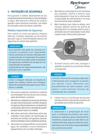 5
256.08.823 - A - 06/21
Utilize a voltagem indicada na etiqueta de
dados da unidade. Utilizar uma voltagem
diferentedaespecificadapodecausarsérios
danos a unidade.
ATENÇÃO
IMPORTANTE
Este aparelho não pode ser utilizado por
crianças ou pessoas com capacidades
físicas, sensoriais ou mentais reduzidas sem
asupervisãodeumresponsável.Osusuários
devemserbeminstruídossobreasquestões
de segurança e também dos perigos do uso
inapropriado do aparelho.
Criançasdevemsersupervisionadaspara não
brincarem com o aparelho.
Para garantir o melhor desempenho de seu
produtoleiaatentamentetodasasrecomendações
a seguir. Não descarte o Manual do Usuário,
guarde-o para eventuais consultas. Leia todas
as instruções antes de utilizar o aparelho.
Medidas Importantes de Segurança
Para reduzir os riscos de queima, choques
elétricos, incêndio, explosões ou ferimentos
pessoais siga as recomendações básicas de
segurança ao utilizar este aparelho:
1. Para evitar acidentes, mantenha o material
da embalagem fora do alcance de crianças,
após desembalar o produto.
2. Mantenhaasunidadesforadoalcancedefontes
decaloredecombustíveisetambémdegases
emgeral.Asaltastemperaturaseosfluidosdos
combustíveis,alémdoriscodeexplosão,podem
produzir danos físicos na unidade.
3. Não utilize aerossóis inflamáveis perto das
unidades. Estas podem ser danificadas se
entrarem em contato com gasolina, solvente,
benzina,inseticidaeoutrassubstânciasquímicas.
4. Paraevitarumchoqueelétrico,nuncaborrife
água nas unidades e nunca manuseie o
equipamento com as mãos molhadas.
5. Não obstrua a descarga de ar em nenhuma
das unidades, interna e externa. Esta
ação bloqueará o fluxo de ar, diminuindo
a capacidade de resfriamento e um mau
funcionamento da(s) unidade(s).
6. Não introduza suas mãos ou dedos, nem
coloque objetos dentro da grelha de
descarga de ar na unidade externa, pois o
ventilador gira em velocidades muito altas
e pode causar sérios danos pessoais.
1 - INSTRUÇÕES DE SEGURANÇA
7. Durante chuvas com raios, desligue o
aparelho no painel, ou no controle remoto,
e no disjuntor.
8. A Nota Fiscal e o Certificado de Garantia
são documentos importantes e devem ser
guardados para efeito de garantia.
A adaptação e a preparação do local
para a instalação do produto, tais como:
alvenaria, carpintaria, gesso, rebaixamento,
mobiliário, preparação da rede elétrica do
ambiente(tomada,disjuntor,bitoladecabos,
eletroduto,etc),édeinteiraresponsabilidade
do usuário/consumidor.
IMPORTANTE
Consulte o Manual de Instalação, Operação
e Manutenção para assegurar-se quanto
aos demais riscos referentes aos
procedimentos de como instalar, como
operar e como executar serviços de
manutenção das unidades.
ATENÇÃO
 