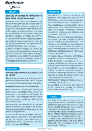 6 256.08.823 - A - 06/21
Não tente interconectar unidades de
diferentes fabricantes sem antes consultar
o SAC Midea ou um engenheiro especializado
em equipamentos condicionadores de ar.
Aincompatibilidadeentreasunidadesinterna
e externa e os seus dispositivos de controle
pode causar sérios problemas a ambas e
incorrer em invalidação da cobertura da
garantia do fabricante.
A Midea se exime de toda a responsabilidade
e cancelará a garantia do produto se houver
uso inadequado do equipamento, se as
instruções de instalação não forem seguidas
como indicadas ou ainda se ocorrerem
erros ou modificações quando das ligações
elétricas e/ou das tubulações de interligação
de fluido refrigerante.
Em caso de dúvida consulte o SAC Midea de
sua preferência para mais detalhes.
Antes de instalar, modificar ou efetuar
manutenção(serviços)nosistema,certifique-
se de que o fornecimento de energia elétrica
à unidade está interrompido. Verifique
também se não há mais de um disjuntor
(interruptor de energia). Certifique e coloque
etiqueta em cada disjuntor existente de
maneira visível e apropriada.
Os choques elétricos podem ocasionar danos
pessoais e inclusive a morte.
Esta unidade só funcionará corretamente
se for instalada e testada por pessoal
qualificado e treinado para isso.
PARADESCONECTARAUNIDADEDAALIMENTAÇÃO
DE ENERGIA
Nãodesligueaunidadeapartirdointerruptor
principal de energia (disjuntor). Utilize sempre
o controle remoto quando quiser desligá-la.
Para unidades com cabo de alimentação:
Não utilize o cabo alimentação de energia
para desligar a unidade, principalmente se
esta estiver em operação. Esta ação, além de
danificar o cabo, pode resultar em choque
elétrico, produzir uma faísca e até mesmo
iniciar um incêndio.
Verifique o cabo de alimentação, se este não
estiver firmemente conectado ou apresentar
algumdano,poderáhaverfugadeenergiaou
risco de choque elétrico.
O cabo de alimentação NUNCA deve ser
cortado para aumentar-se o comprimento
deste. Se o cabo estiver danificado, a
substituição deverá ser executada por uma
empresa credenciada Midea.
CONEXÃO DA UNIDADE AO FORNECIMENTO
PRINCIPAL DE ENERGIA (alimentação)
Estas unidades devem ser conectadas ao
fornecimento principal de energia elétrica
(alimentação) através de um disjuntor de
capacidade adequada e com uma separação
entrecontatosdepelomenos3mm.Seistonão
forpossível,deveráserusadaumacombinação
contato/receptáculo provido de terra efetivo.
O contato deverá ter um acesso fácil depois
dainstalaçãoedeveráestardesconectadodo
receptáculo de maneira a assegurar que não
existe energia elétrica para a unidade.
É de suma importância seguir as normas de
segurança aplicáveis localmente, em especial
certificar-sedequeofornecimentodeenergia
elétricacontacomumcaboterradevidamente
instalado - Consulte a NBR-5410 da ABNT
“Instalações Elétricas de Baixa Tensão”.
IMPORTANTE
IMPORTANTE
PERIGO
A instalação, serviço e manutenção em
equipamentos condicionadores de ar pode
apresentar perigo devido à pressão que
exerce o fluido refrigerante no seu interior,
e em seus componentes elétricos.
Somente pessoal especializado e qualificado
deverá instalar, reparar ou executar serviços
em equipamentos condicionadores de ar.
O pessoal não especializado somente
poderá efetuar trabalhos de manutenção
básica, tais como: limpezas em geral e/ou
substituição de filtros.
PERIGO
 