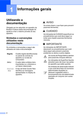 2
1
Utilizando a
documentação 1
Obrigado por ter adquirido um aparelho da
Brother! A leitura desta documentação irá
ajudá-lo a tirar o máximo proveito do seu
aparelho.
Símbolos e convenções
utilizados nesta
documentação 1
Os símbolos e convenções a seguir são
utilizados em toda a documentação.
Informações gerais 1
Negrito O estilo negrito identifica teclas
no painel de controle do
aparelho ou na tela do
computador.
Itálico O estilo itálico enfatiza itens
importantes ou o direciona a
um tópico relacionado.
Courier
New
O tipo de fonte Courier New
identifica as mensagens
apresentadas no display do
aparelho.
Os avisos dizem o que fazer para prevenir
possíveis ferimentos.
As indicações de CUIDADO especificam os
procedimentos que você deve seguir ou
evitar para impedir possíveis ferimentos
menores.
As indicações de IMPORTANTE
descrevem os procedimentos que você
deve seguir para prevenir possíveis
problemas ou danos a outros objetos.
Os ícones de Perigo Elétrico alertam
para possíveis choques elétricos.
As indicações de Superfície Quente
advertem para não tocar nas partes
do aparelho que estão quentes.
Os símbolos de observação indicam
o que você deve fazer se ocorrerem
determinadas situações ou
oferecem sugestões sobre o
funcionamento de uma determinada
operação em conjunto com outras
funções.
AVISO
CUIDADO
IMPORTANTE
 