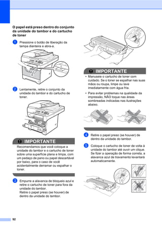 92
O papel está preso dentro do conjunto
da unidade do tambor e do cartucho
de toner C
a Pressione o botão de liberação da
tampa dianteira e abra-a.
b Lentamente, retire o conjunto da
unidade do tambor e do cartucho de
toner.
IMPORTANTE
Recomendamos que você coloque a
unidade do tambor e o cartucho de toner
sobre uma superfície plana e limpa, com
um pedaço de pano ou papel descartável
por baixo, para o caso de você
acidentalmente derramar ou espalhar o
toner.
c Empurre a alavanca de bloqueio azul e
retire o cartucho de toner para fora da
unidade do tambor.
Retire o papel preso (se houver) de
dentro da unidade do tambor.
IMPORTANTE
• Manuseie o cartucho de toner com
cuidado. Se o toner se espalhar nas suas
mãos ou roupa, limpe ou lave
imediatamente com água fria.
• Para evitar problemas na qualidade da
impressão, NÃO toque nas áreas
sombreadas indicadas nas ilustrações
abaixo.
d Retire o papel preso (se houver) de
dentro da unidade do tambor.
e Coloque o cartucho de toner de volta à
unidade do tambor até ouvir um clique.
Se fizer a operação de forma correta, a
alavanca azul de travamento levantará
automaticamente.
 