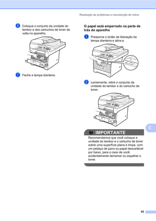 Resolução de problemas e manutenção de rotina
93
C
f Coloque o conjunto da unidade do
tambor e dos cartuchos de toner de
volta no aparelho.
g Feche a tampa dianteira.
O papel está emperrado na parte de
trás do aparelho C
a Pressione o botão de liberação da
tampa dianteira e abra-a.
b Lentamente, retire o conjunto da
unidade do tambor e do cartucho de
toner.
IMPORTANTE
Recomendamos que você coloque a
unidade do tambor e o cartucho de toner
sobre uma superfície plana e limpa, com
um pedaço de pano ou papel descartável
por baixo, para o caso de você
acidentalmente derramar ou espalhar o
toner.
 