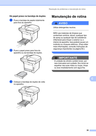 Resolução de problemas e manutenção de rotina
95
C
Há papel preso na bandeja de duplex.C
a Puxe a bandeja de papéis totalmente
para fora do aparelho.
b Puxe o papel preso para fora do
aparelho ou da bandeja de duplex.
c Coloque a bandeja de duplex de volta
no aparelho.
Manutenção de rotina C
AVISO
Utilize detergentes neutros.
NÃO use materiais de limpeza que
contenham amônia, álcool, qualquer tipo
de spray ou qualquer tipo de substância
inflamável para limpar o exterior ou o
interior do aparelho. Isso poderá causar um
incêndio ou choques elétricos. (Para obter
mais informações, consulte Instruções de
segurança importantes na página 60.)
IMPORTANTE
A unidade de cilindro contém toner, por
isso manuseie com cuidado. Se o toner se
espalhar nas suas mãos ou roupa, limpe
ou lave imediatamente com água fria.
 