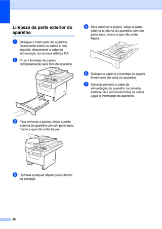 96
Limpeza da parte exterior do
aparelho C
a Desligue o interruptor do aparelho.
Desconecte todos os cabos e, em
seguida, desconecte o cabo de
alimentação da tomada elétrica CA.
b Puxe a bandeja de papéis
completamente para fora do aparelho.
c Para remover a poeira, limpe a parte
externa do aparelho com um pano seco,
macio e que não solte fiapos.
d Remova qualquer objeto preso dentro
da bandeja.
e Para remover a poeira, limpe a parte
externa e interna do aparelho com um
pano seco, macio e que não solte
fiapos.
f Coloque o papel e a bandeja de papéis
firmemente de volta no aparelho.
g Conecte primeiro o cabo de
alimentação do aparelho na tomada
elétrica CA e reconecte todos os cabos.
Ligue o interruptor do aparelho.
 