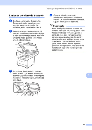 Resolução de problemas e manutenção de rotina
97
C
Limpeza do vidro do scanner C
a Desligue o interruptor do aparelho.
Desconecte todos os cabos e, em
seguida, desconecte o cabo de
alimentação da tomada elétrica CA.
b Levante a tampa de documentos (1).
Limpe a superfície plástica branca (2) e
o vidro do scanner (3) abaixo dela com
um pano macio que não solte fiapos,
umedecido com água.
c Na unidade do alimentador, limpe a
barra branca (1) e a faixa de vidro do
scanner (2) por baixo dela com um pano
macio que não solte fiapos, umedecido
com água.
d Conecte primeiro o cabo de
alimentação do aparelho na tomada
elétrica CA e reconecte todos os cabos.
Ligue o interruptor do aparelho.
Observação
Além de limpar o vidro do scanner e a
faixa de vidro com um pano que não solte
fiapos umedecido com água, passe a
ponta do dedo pelo vidro para ver se
percebe alguma coisa nele. Se sentir
alguma sujeira ou resíduo, limpe o vidro
novamente, concentrando-se nessa
parte. Você poderá ter que repetir o
processo de limpeza três ou quatro vezes.
Para testar, faça uma cópia depois de
cada limpeza.
1
3
2
1
2
 